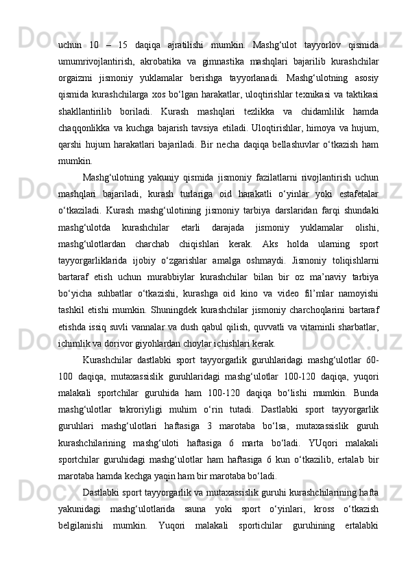 uchun   10   –   15   daqiqa   ajratilishi   mumkin.   Mashg‘ulot   tayyorlov   qismida
umumrivojlantirish,   akrobatika   va   gimnastika   mashqlari   bajarilib   kurashchilar
orgaizmi   jismoniy   yuklamalar   berishga   tayyorlanadi.   Mashg‘ulotning   asosiy
qismida  kurashchilarga  xos  bo‘lgan  harakatlar,  uloqtirishlar   texnikasi   va taktikasi
shakllantirilib   boriladi.   Kurash   mashqlari   tezlikka   va   chidamlilik   hamda
chaqqonlikka   va   kuchga   bajarish   tavsiya   etiladi.   Uloqtirishlar,   himoya   va   hujum,
qarshi   hujum   harakatlari   bajariladi.   Bir   necha   daqiqa   bellashuvlar   o‘tkazish   ham
mumkin. 
Mashg‘ulotning   yakuniy   qismida   jismoniy   fazilatlarni   rivojlantirish   uchun
mashqlari   bajariladi,   kurash   turlariga   oid   harakatli   o‘yinlar   yoki   estafetalar
o‘tkaziladi.   Kurash   mashg‘ulotining   jismoniy   tarbiya   darslaridan   farqi   shundaki
mashg‘ulotda   kurashchilar   etarli   darajada   jismoniy   yuklamalar   olishi,
mashg‘ulotlardan   charchab   chiqishlari   kerak.   Aks   holda   ularning   sport
tayyorgarliklarida   ijobiy   o‘zgarishlar   amalga   oshmaydi.   Jismoniy   toliqishlarni
bartaraf   etish   uchun   murabbiylar   kurashchilar   bilan   bir   oz   ma’naviy   tarbiya
bo‘yicha   suhbatlar   o‘tkazishi,   kurashga   oid   kino   va   video   fil’mlar   namoyishi
tashkil   etishi   mumkin.   Shuningdek   kurashchilar   jismoniy   charchoqlarini   bartaraf
etishda issiq  suvli  vannalar va dush qabul  qilish, quvvatli va vitaminli  sharbatlar,
ichimlik va dorivor giyohlardan choylar ichishlari kerak. 
Kurashchilar   dastlabki   sport   tayyorgarlik   guruhlaridagi   mashg‘ulotlar   60-
100   daqiqa,   mutaxassislik   guruhlaridagi   mashg‘ulotlar   100-120   daqiqa,   yuqori
malakali   sportchilar   guruhida   ham   100-120   daqiqa   bo‘lishi   mumkin.   Bunda
mashg‘ulotlar   takroriyligi   muhim   o‘rin   tutadi.   Dastlabki   sport   tayyorgarlik
guruhlari   mashg‘ulotlari   haftasiga   3   marotaba   bo‘lsa,   mutaxassislik   guruh
kurashchilarining   mashg‘uloti   haftasiga   6   marta   bo‘ladi.   YUqori   malakali
sportchilar   guruhidagi   mashg‘ulotlar   ham   haftasiga   6   kun   o‘tkazilib,   ertalab   bir
marotaba hamda kechga yaqin ham bir marotaba bo‘ladi.  
Dastlabki sport tayyorgarlik va mutaxassislik guruhi kurashchilarining hafta
yakunidagi   mashg‘ulotlarida   sauna   yoki   sport   o‘yinlari,   kross   o‘tkazish
belgilanishi   mumkin.   Yuqori   malakali   sportichilar   guruhining   ertalabki