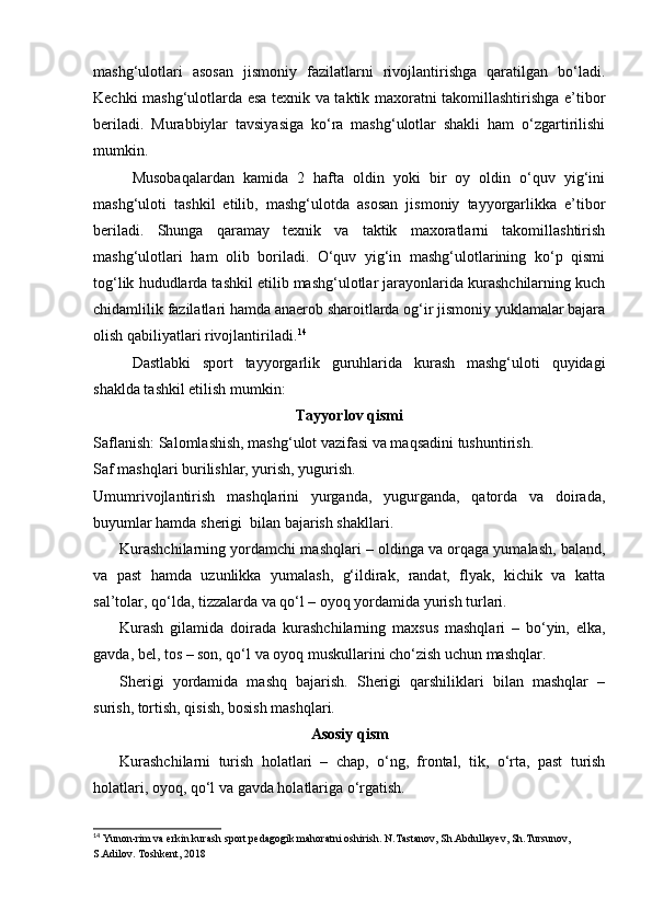 mashg‘ulotlari   asosan   jismoniy   fazilatlarni   rivojlantirishga   qaratilgan   bo‘ladi.
Kechki mashg‘ulotlarda esa texnik va taktik maxoratni takomillashtirishga e’tibor
beriladi.   Murabbiylar   tavsiyasiga   ko‘ra   mashg‘ulotlar   shakli   ham   o‘zgartirilishi
mumkin.  
Musobaqalardan   kamida   2   hafta   oldin   yoki   bir   oy   oldin   o‘quv   yig‘ini
mashg‘uloti   tashkil   etilib,   mashg‘ulotda   asosan   jismoniy   tayyorgarlikka   e’tibor
beriladi.   Shunga   qaramay   texnik   va   taktik   maxoratlarni   takomillashtirish
mashg‘ulotlari   ham   olib   boriladi.   O‘quv   yig‘in   mashg‘ulotlarining   ko‘p   qismi
tog‘lik hududlarda tashkil etilib mashg‘ulotlar jarayonlarida kurashchilarning kuch
chidamlilik fazilatlari hamda anaerob sharoitlarda og‘ir jismoniy yuklamalar bajara
olish qabiliyatlari rivojlantiriladi. 14
 
Dastlabki   sport   tayyorgarlik   guruhlarida   kurash   mashg‘uloti   quyidagi
shaklda tashkil etilish mumkin: 
Tayyorlov qismi
Saflanish:   Salomlashish, mashg‘ulot vazifasi va maqsadini tushuntirish. 
Saf mashqlari burilishlar, yurish, yugurish.  
Umumrivojlantirish   mashqlarini   yurganda,   yugurganda,   qatorda   va   doirada,
buyumlar hamda sherigi  bilan bajarish shakllari. 
Kurashchilarning yordamchi mashqlari – oldinga va orqaga yumalash, baland,
va   past   hamda   uzunlikka   yumalash,   g‘ildirak,   randat,   flyak,   kichik   va   katta
sal’tolar, qo‘lda, tizzalarda va qo‘l – oyoq yordamida yurish turlari.  
Kurash   gilamida   doirada   kurashchilarning   maxsus   mashqlari   –   bo‘yin,   elka,
gavda, bel, tos – son, qo‘l va oyoq muskullarini cho‘zish uchun mashqlar.  
Sherigi   yordamida   mashq   bajarish.   Sherigi   qarshiliklari   bilan   mashqlar   –
surish, tortish, qisish, bosish mashqlari. 
Asosiy qism
Kurashchilarni   turish   holatlari   –   chap,   o‘ng,   frontal,   tik,   o‘rta,   past   turish
holatlari, oyoq, qo‘l va gavda holatlariga o‘rgatish. 
14
 Yunon-rim va erkin kurash sport pedagogik mahoratni oshirish. N.Tastanov, Sh.Abdullayev, Sh.Tursunov, 
S.Adilov. Toshkent, 2018   