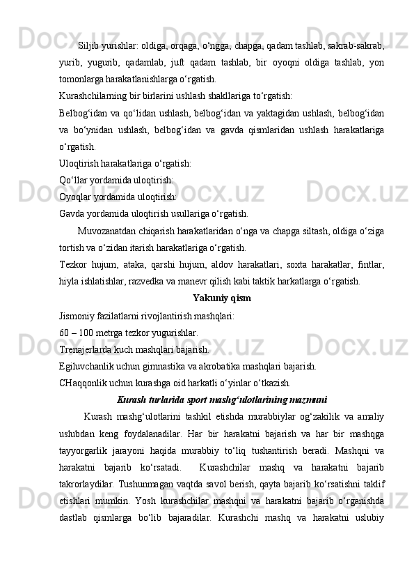 Siljib yurishlar: oldiga, orqaga, o‘ngga, chapga, qadam tashlab, sakrab-sakrab,
yurib,   yugurib,   qadamlab,   juft   qadam   tashlab,   bir   oyoqni   oldiga   tashlab,   yon
tomonlarga harakatlanishlarga o‘rgatish. 
Kurashchilarning bir birlarini ushlash shakllariga to‘rgatish: 
Belbog‘idan va qo‘lidan ushlash,  belbog‘idan  va yaktagidan ushlash,  belbog‘idan
va   bo‘ynidan   ushlash,   belbog‘idan   va   gavda   qismlaridan   ushlash   harakatlariga
o‘rgatish. 
Uloqtirish harakatlariga o‘rgatish: 
Qo‘llar yordamida uloqtirish: 
Oyoqlar yordamida uloqtirish: 
Gavda yordamida uloqtirish usullariga o‘rgatish. 
Muvozanatdan chiqarish harakatlaridan o‘nga va chapga siltash, oldiga o‘ziga
tortish va o‘zidan itarish harakatlariga o‘rgatish. 
Tezkor   hujum,   ataka,   qarshi   hujum,   aldov   harakatlari,   soxta   harakatlar,   fintlar,
hiyla ishlatishlar, razvedka va manevr qilish kabi taktik harkatlarga o‘rgatish.  
Yakuniy qism
Jismoniy fazilatlarni rivojlantirish mashqlari: 
60 – 100 metrga tezkor yugurishlar. 
Trenajerlarda kuch mashqlari bajarish. 
Egiluvchanlik uchun gimnastika va akrobatika mashqlari bajarish. 
CHaqqonlik uchun kurashga oid harkatli o‘yinlar o‘tkazish. 
Kurash turlarida sport mashg‘ulotlarining mazmuni
Kurash   mashg‘ulotlarini   tashkil   etishda   murabbiylar   og‘zakilik   va   amaliy
uslubdan   keng   foydalanadilar.   Har   bir   harakatni   bajarish   va   har   bir   mashqga
tayyorgarlik   jarayoni   haqida   murabbiy   to‘liq   tushantirish   beradi.   Mashqni   va
harakatni   bajarib   ko‘rsatadi.     Kurashchilar   mashq   va   harakatni   bajarib
takrorlaydilar. Tushunmagan  vaqtda savol  berish,  qayta bajarib ko‘rsatishni  taklif
etishlari   mumkin.   Yosh   kurashchilar   mashqni   va   harakatni   bajarib   o‘rganishda
dastlab   qismlarga   bo‘lib   bajaradilar.   Kurashchi   mashq   va   harakatni   uslubiy 