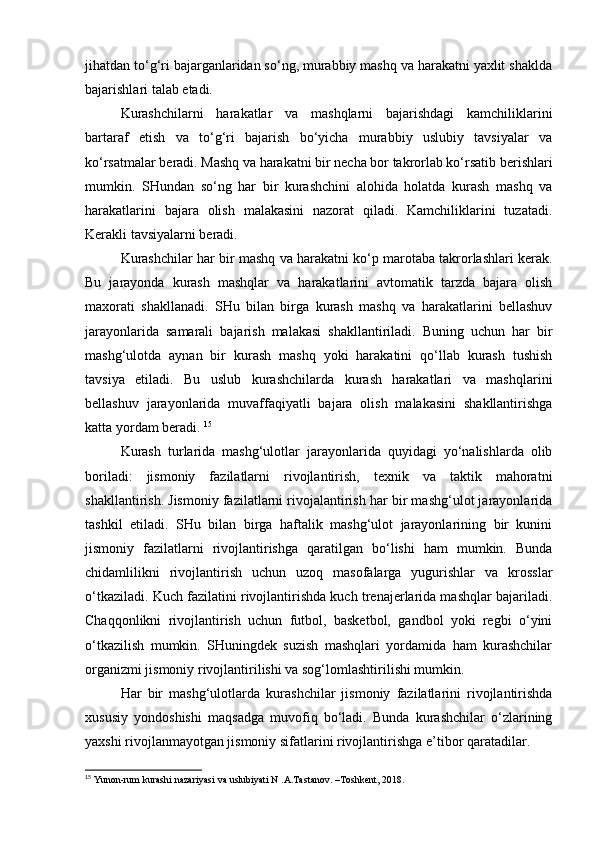 jihatdan to‘g‘ri bajarganlaridan so‘ng, murabbiy mashq va harakatni yaxlit shaklda
bajarishlari talab etadi.  
Kurashchilarni   harakatlar   va   mashqlarni   bajarishdagi   kamchiliklarini
bartaraf   etish   va   to‘g‘ri   bajarish   bo‘yicha   murabbiy   uslubiy   tavsiyalar   va
ko‘rsatmalar beradi. Mashq va harakatni bir necha bor takrorlab ko‘rsatib berishlari
mumkin.   SHundan   so‘ng   har   bir   kurashchini   alohida   holatda   kurash   mashq   va
harakatlarini   bajara   olish   malakasini   nazorat   qiladi.   Kamchiliklarini   tuzatadi.
Kerakli tavsiyalarni beradi.  
Kurashchilar har bir mashq va harakatni ko‘p marotaba takrorlashlari kerak.
Bu   jarayonda   kurash   mashqlar   va   harakatlarini   avtomatik   tarzda   bajara   olish
maxorati   shakllanadi.   SHu   bilan   birga   kurash   mashq   va   harakatlarini   bellashuv
jarayonlarida   samarali   bajarish   malakasi   shakllantiriladi.   Buning   uchun   har   bir
mashg‘ulotda   aynan   bir   kurash   mashq   yoki   harakatini   qo‘llab   kurash   tushish
tavsiya   etiladi.   Bu   uslub   kurashchilarda   kurash   harakatlari   va   mashqlarini
bellashuv   jarayonlarida   muvaffaqiyatli   bajara   olish   malakasini   shakllantirishga
katta yordam beradi.  15
 
Kurash   turlarida   mashg‘ulotlar   jarayonlarida   quyidagi   yo‘nalishlarda   olib
boriladi:   jismoniy   fazilatlarni   rivojlantirish,   texnik   va   taktik   mahoratni
shakllantirish. Jismoniy fazilatlarni rivojalantirish har bir mashg‘ulot jarayonlarida
tashkil   etiladi.   SHu   bilan   birga   haftalik   mashg‘ulot   jarayonlarining   bir   kunini
jismoniy   fazilatlarni   rivojlantirishga   qaratilgan   bo‘lishi   ham   mumkin.   Bunda
chidamlilikni   rivojlantirish   uchun   uzoq   masofalarga   yugurishlar   va   krosslar
o‘tkaziladi. Kuch fazilatini rivojlantirishda kuch trenajerlarida mashqlar bajariladi.
Chaqqonlikni   rivojlantirish   uchun   futbol,   basketbol,   gandbol   yoki   regbi   o‘yini
o‘tkazilish   mumkin.   SHuningdek   suzish   mashqlari   yordamida   ham   kurashchilar
organizmi jismoniy rivojlantirilishi va sog‘lomlashtirilishi mumkin. 
Har   bir   mashg‘ulotlarda   kurashchilar   jismoniy   fazilatlarini   rivojlantirishda
xususiy   yondoshishi   maqsadga   muvofiq   bo‘ladi.   Bunda   kurashchilar   o‘zlarining
yaxshi rivojlanmayotgan jismoniy sifatlarini rivojlantirishga e’tibor qaratadilar. 
15
 Yunon-rum kurashi nazariyasi va uslubiyati N .A.Tastanov. –Toshkent, 2018. 