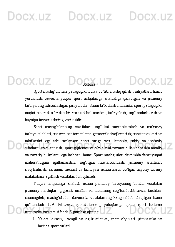 Xulosa
Sport mashg’ulotlari pedagogik hodisa bo‘lib, mashq qilish usuliyatlari, tizimi
yordamida   bevosita   yuqori   sport   natijalariga   erishishga   qaratilgan   va   jismoniy
tarbiyaning ixtisoslashgan jarayonidir. Shuni ta’kidlash muhimki, sport pedagogika
nuqtai   nazaridan   birdan-bir   maqsad   bo‘lmasdan,   tarbiyalash,   sog‘lomlashtirish   va
hayotga tayyorlashning vositasidir. 
Sport   mashg‘ulotining   vazifalari:   sog‘likni   mustahkamlash   va   ma’naviy
tarbiya talablari, shaxsni har tomonlama garmonik rivojlantirish; sport texnikasi va
taktikasini   egallash;   tanlangan   sport   turiga   xos   jismoniy,   ruhiy   va   irodaviy
sifatlarni rivojlantirish, sport gigienasi va o‘z-o‘zini nazorat qilish sohasida amaliy
va nazariy bilimlarni egallashdan iborat. Sport mashg‘uloti davomida faqat yuqori
mahoratnigina   egallamasdan,   sog‘ligini   mustahkamlash,   jismoniy   sifatlarini
rivojlantirish,   serunum   mehnat   va   himoyasi   uchun   zarur   bo‘lgan   hayotiy   zaruriy
malakalarni egallash vazifalari hal qilinadi.  
Yuqori   natijalarga   erishish   uchun   jismoniy   tarbiyaning   barcha   vositalari
jismoniy   mashqlar,   gigienik   omillar   va   tabiatning   sog‘lomlashtiruvchi   kuchlari,
shuningdek,   mashg‘ulotlar   davomida   vositalarning   keng   ishlab   chiqilgan   tizimi
qo‘llaniladi.   L.P.   Matveev   sportchilarning   yutuqlariga   qarab   sport   turlarini
trenirovka vositasi sifatida 5 guruhga ajratadi. 
1. Yakka   kurash,     yengil   va   og‘ir   atletika,   sport   o‘yinlari,   gimnastika   va
boshqa sport turlari.  