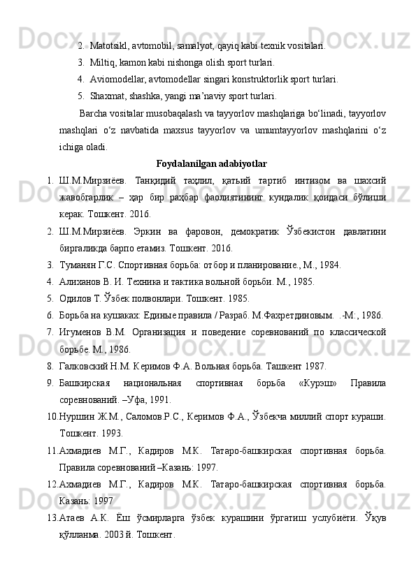 2. Matotsikl, avtomobil, samalyot, qayiq kabi texnik vositalari. 
3. Miltiq, kamon kabi nishonga olish sport turlari. 
4. Aviomodellar, avtomodellar singari konstruktorlik sport turlari. 
5. Shaxmat, shashka, yangi ma’naviy sport turlari. 
Barcha vositalar musobaqalash va tayyorlov mashqlariga bo‘linadi, tayyorlov
mashqlari   o‘z   navbatida   maxsus   tayyorlov   va   umumtayyorlov   mashqlarini   o‘z
ichiga oladi.  
Foydalanilgan adabiyotlar
1. Ш.М.Мирзиёев.   Танқидий   таҳлил,   қатьий   тартиб   интизом   ва   шахсий
жавобгарлик   –   ҳар   бир   раҳбар   фаолиятининг   кундалик   қоидаси   бўлиши
керак. Тошкент. 2016. 
2. Ш.М.Мирзиёев.   Эркин   ва   фаровон,   демократик   Ўзбекистон   давлатини
биргаликда барпо етамиз. Тошкент. 2016. 
3. Туманян Г.С. Спортивная борьба: отбор и планирование., М., 1984. 
4. Алиханов В. И. Техника и тактика вольной борьби. М., 1985. 
5. Одилов Т. Ўзбек полвонлари. Тошкент. 1985. 
6. Борьба на кушаках: Единые правила / Разраб. М.Фахретдиновым.  .-М:, 1986. 
7. Игуменов   В.М.   Организация   и   поведение   соревнований   по   классической
борьбе. М., 1986. 
8. Галковский Н.М. Керимов Ф.А. Вольная борьба. Ташкент 1987. 
9. Башкирская   национальная   спортивная   борьба   «Курэш»   Правила
соревнований. –Уфа, 1991.  
10. Нуршин Ж.М., Саломов.Р.С., Керимов Ф.А., Ўзбекча  миллий спорт кураши.
Тошкент. 1993. 
11. Ахмадиев   М.Г.,   Кадиров   М.К.   Татаро-башкирская   спортивная   борьба.
Правила соревнований –Казань: 1997.  
12. Ахмадиев   М.Г.,   Кадиров   М.К.   Татаро-башкирская   спортивная   борьба.
Казань: 1997 
13. Атаев   А.К.   Ёш   ўсмирларга   ўзбек   курашини   ўргатиш   услубиёти.   Ўқув
қўлланма. 2003 й. Тошкент.  