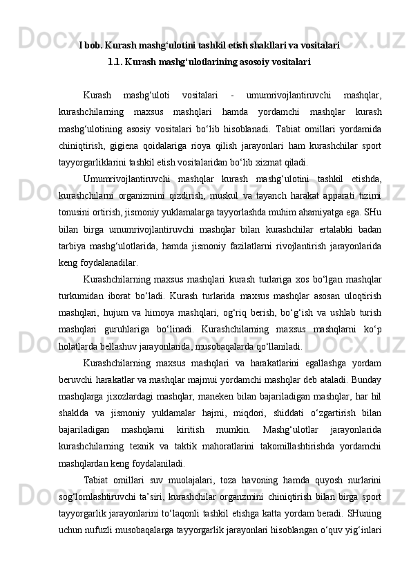 I bob.  Kurash mashg‘ulotini tashkil etish shakllari va vositalari
1.1. Kurash mashg‘ulotlarining asosoiy vositalari
Kurash   mashg‘uloti   vositalari   -   umumrivojlantiruvchi   mashqlar,
kurashchilarning   maxsus   mashqlari   hamda   yordamchi   mashqlar   kurash
mashg‘ulotining   asosiy   vositalari   bo‘lib   hisoblanadi.   Tabiat   omillari   yordamida
chiniqtirish,   gigiena   qoidalariga   rioya   qilish   jarayonlari   ham   kurashchilar   sport
tayyorgarliklarini tashkil etish vositalaridan bo‘lib xizmat qiladi. 
Umumrivojlantiruvchi   mashqlar   kurash   mashg‘ulotini   tashkil   etishda,
kurashchilarni   organizmini   qizdirish,   muskul   va   tayanch   harakat   apparati   tizimi
tonusini ortirish, jismoniy yuklamalarga tayyorlashda muhim ahamiyatga ega. SHu
bilan   birga   umumrivojlantiruvchi   mashqlar   bilan   kurashchilar   ertalabki   badan
tarbiya   mashg‘ulotlarida,   hamda   jismoniy   fazilatlarni   rivojlantirish   jarayonlarida
keng foydalanadilar. 
Kurashchilarning   maxsus   mashqlari   kurash   turlariga   xos   bo‘lgan   mashqlar
turkumidan   iborat   bo‘ladi.   Kurash   turlarida   maxsus   mashqlar   asosan   uloqtirish
mashqlari,   hujum   va   himoya   mashqlari,   og‘riq   berish,   bo‘g‘ish   va   ushlab   turish
mashqlari   guruhlariga   bo‘linadi.   Kurashchilarning   maxsus   mashqlarni   ko‘p
holatlarda bellashuv jarayonlarida, musobaqalarda qo‘llaniladi. 
Kurashchilarning   maxsus   mashqlari   va   harakatlarini   egallashga   yordam
beruvchi harakatlar va mashqlar majmui yordamchi mashqlar deb ataladi. Bunday
mashqlarga   jixozlardagi   mashqlar,   maneken   bilan   bajariladigan   mashqlar,   har   hil
shaklda   va   jismoniy   yuklamalar   hajmi,   miqdori,   shiddati   o‘zgartirish   bilan
bajariladigan   mashqlarni   kiritish   mumkin.   Mashg‘ulotlar   jarayonlarida
kurashchilarning   texnik   va   taktik   mahoratlarini   takomillashtirishda   yordamchi
mashqlardan keng foydalaniladi. 
Tabiat   omillari   suv   muolajalari,   toza   havoning   hamda   quyosh   nurlarini
sog‘lomlashtiruvchi   ta’siri,   kurashchilar   organzmini   chiniqtirish   bilan   birga   sport
tayyorgarlik jarayonlarini to‘laqonli tashkil  etishga katta yordam beradi. SHuning
uchun nufuzli musobaqalarga tayyorgarlik jarayonlari hisoblangan o‘quv yig‘inlari 