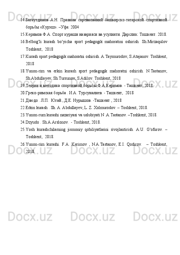 14. Багаутдинов   А.Н.   Правила   соревнований   башкирско-татарской   спортивной
борьбы «Курэш». –Уфа: 2004 
15. Керимов Ф.А. Спорт кураши назарияси ва усулияти. Дарслик. Тошкент. 2018.
16. Belbog‘li   kurash   bo‘yicha   sport   pedagogik   mahoratini   oshirish.   Sh.Mirzаqulоv
Toshkent,  2018 
17. Kurash sport pedagogik mahoratni oshirish. A.Taymurodov, S.Atajanov. Toshkent,
2018  
18. Yunon-rim   va   erkin   kurash   sport   pedagogik   mahoratni   oshirish.   N.Tastanov,
Sh.Abdullayev, Sh.Tursunov, S.Adilov. Toshkent, 2018  
19. Теория и методика спортивной борьбы.Ф.А.Керимов. - Ташкент, 2018. 
20. Греко-римская борьба . И.А. Турсуналиев. - Ташкент,  2018 
21. Дзюдо . Л.П.  Югай., Д.Е. Нурышов. -Ташкент , 2018 
22. Erkin kurash . Sh. A. Abdullayev, L. Z. Xolmurodov. – Toshkent, 2018. 
23. Yunon-rum kurashi nazariyasi va uslubiyati N .A.Tastanov. –Toshkent, 2018. 
24. Dzyudo . Sh.A.Arslonov.  - Toshkent, 2018. 
25. Yosh   kurashchilarning   jismoniy   qobiliyatlarini   rivojlantirish.   A.U.   G'ofurov.   –
Toshkent,  2018. 
26. Yunon-rim   kurashi.   F.A.   Kerimov   ,   N.A.Tastanov,   E.I.   Qodirov.     –   Toshkent,
2018.  