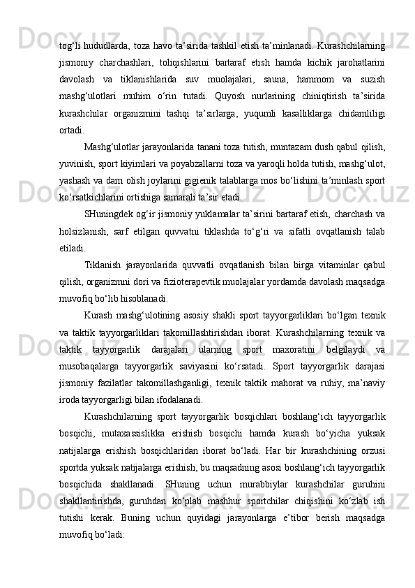 tog‘li  hududlarda, toza havo ta’sirida tashkil  etish ta’minlanadi.  Kurashchilarning
jismoniy   charchashlari,   toliqishlarini   bartaraf   etish   hamda   kichik   jarohatlarini
davolash   va   tiklanishlarida   suv   muolajalari,   sauna,   hammom   va   suzish
mashg‘ulotlari   muhim   o‘rin   tutadi.   Quyosh   nurlarining   chiniqtirish   ta’sirida
kurashchilar   organizmini   tashqi   ta’sirlarga,   yuqumli   kasalliklarga   chidamliligi
ortadi.  
Mashg‘ulotlar jarayonlarida tanani toza tutish, muntazam dush qabul qilish,
yuvinish, sport kiyimlari va poyabzallarni toza va yaroqli holda tutish, mashg‘ulot,
yashash va dam olish joylarini gigienik talablarga mos bo‘lishini ta’minlash sport
ko‘rsatkichlarini ortishiga samarali ta’sir etadi. 
SHuningdek og‘ir jismoniy yuklamalar ta’sirini bartaraf etish, charchash va
holsizlanish,   sarf   etilgan   quvvatni   tiklashda   to‘g‘ri   va   sifatli   ovqatlanish   talab
etiladi. 
Tiklanish   jarayonlarida   quvvatli   ovqatlanish   bilan   birga   vitaminlar   qabul
qilish, organizmni dori va fizioterapevtik muolajalar yordamda davolash maqsadga
muvofiq bo‘lib hisoblanadi. 
Kurash   mashg‘ulotining   asosiy   shakli   sport   tayyorgarliklari   bo‘lgan   texnik
va   taktik   tayyorgarliklari   takomillashtirishdan   iborat.   Kurashchilarning   texnik   va
taktik   tayyorgarlik   darajalari   ularning   sport   maxoratini   belgilaydi   va
musobaqalarga   tayyorgarlik   saviyasini   ko‘rsatadi.   Sport   tayyorgarlik   darajasi
jismoniy   fazilatlar   takomillashganligi,   texnik   taktik   mahorat   va   ruhiy,   ma’naviy
iroda tayyorgarligi bilan ifodalanadi.  
Kurashchilarning   sport   tayyorgarlik   bosqichlari   boshlang‘ich   tayyorgarlik
bosqichi,   mutaxassislikka   erishish   bosqichi   hamda   kurash   bo‘yicha   yuksak
natijalarga   erishish   bosqichlaridan   iborat   bo‘ladi.   Har   bir   kurashchining   orzusi
sportda yuksak natijalarga erishish, bu maqsadning asosi boshlang‘ich tayyorgarlik
bosqichida   shakllanadi.   SHuning   uchun   murabbiylar   kurashchilar   guruhini
shakllantirishda,   guruhdan   ko‘plab   mashhur   sportchilar   chiqishini   ko‘zlab   ish
tutishi   kerak.   Buning   uchun   quyidagi   jarayonlarga   e’tibor   berish   maqsadga
muvofiq bo‘ladi:  