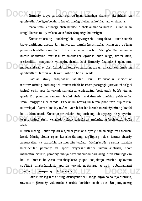 Jismoniy   tayyorgarlikka   ega   bo‘lgan,   kurashga   shaxsiy   qiziqishlari   va
qobiliyatlari bo‘lgan bolalarni kurash mashg‘ulotlariga ko‘plab jalb etish zarur. 
Yana   shuni   e’tiborga   olish   kerakki   o‘zbek   oilalarida   kurash   usullari   bilan
shug‘ullanish milliy an’ana va urf odat darajasiga ko‘tarilgan 
Kurashchilarning   boshlang‘ich   tayyorgarlik   bosqichida   texnik-taktik
tayyorgarlikning   asosini   ta’minlaydigan   hamda   kurashchilar   uchun   xos   bo‘lgan
jismoniy fazilatlarni rivojlantirib borish amalga oshiriladi. Mashg‘ulotlar davomida
kurash   harakatlari   texnikasi   va   taktikasini   egallash   bilan   birga,   tezkor-kuch,
chidamlilik,   chaqqonlik   va   egiluvchanlik   kabi   jismoniy   fazilatlarni   qolaversa,
muvozanat saqlay olish hamda makonni va zamonni xis qilish kabi  koordinatsion
qobiliyatlarni tarbiyalab, takomillashtirib borish kerak.  
Ko‘plab   ilmiy   tadqiqotlar   natijalari   shuni   ko‘rsatadiki   sportchilar
trenirovkasining boshlang‘ich mutaxassislik  bosqichi  pedagogik jarayonini  to‘g‘ri
tashkil   etish,   sportda   yuksak   natijalarga   erishishning   bosh   omili   bo‘lib   xizmat
qiladi.   Bu   jarayonni   samarali   tashkil   etish   malakatimizda   mashhur   pahlavonlar
safini   kengaytirishni   hamda   O‘zbekiston   bayrog‘ini   butun   jahon   uzra   hilpirashini
ta’minlaydi. Demak bunday nufuzli vazifa har bir kurash murabbiylarining burchi
bo‘lib hisoblanadi. Kurash trenirovkalarining boshlang‘ich tayyorgarlik jarayonini
to‘g‘ri   tashkil   etish,   kelajakda   yuksak   natijalarga   erishishning   bosh   omili   bo‘la
oladi.  
Kurash mashg‘ulotlar rejalari o‘quvchi yoshlar o‘quv yili talablariga mos tuzilishi
kerak.   Mashg‘ulotlar   rejasi   kurashchilarning   sog‘liginig   holati,   hamda   shaxsiy
xususiyatlari   va   qiziqishlariga   muvofiq   tuziladi.   Mashg‘ulotlar   rejasini   tuzishda
kurashchilar   jismoniy   va   sport   tayyorgarliklarini   takomillashtirish,   sport
mahoratini ortirish, jismoniy tarbiya bo‘yicha yuqori darajadagi o‘zlashtirishga ega
bo‘lish,   kurash   bo‘yicha   musobaqalarda   yuqori   natijalarga   erishish,   qolaversa
sog‘likni   mustahkamlash,   sportda   yuksak   natijalarga   erishish   qobiliyatlarini
shakllantirish maqsad qilib belgilanadi. 
Kurash mashg‘ulotlarining xususiyatlarini hisobga olgan holda rejalashtirish,
muntazam   jismoniy   yuklamalarni   ortirib   borishni   talab   etadi.   Bu   jarayonning 