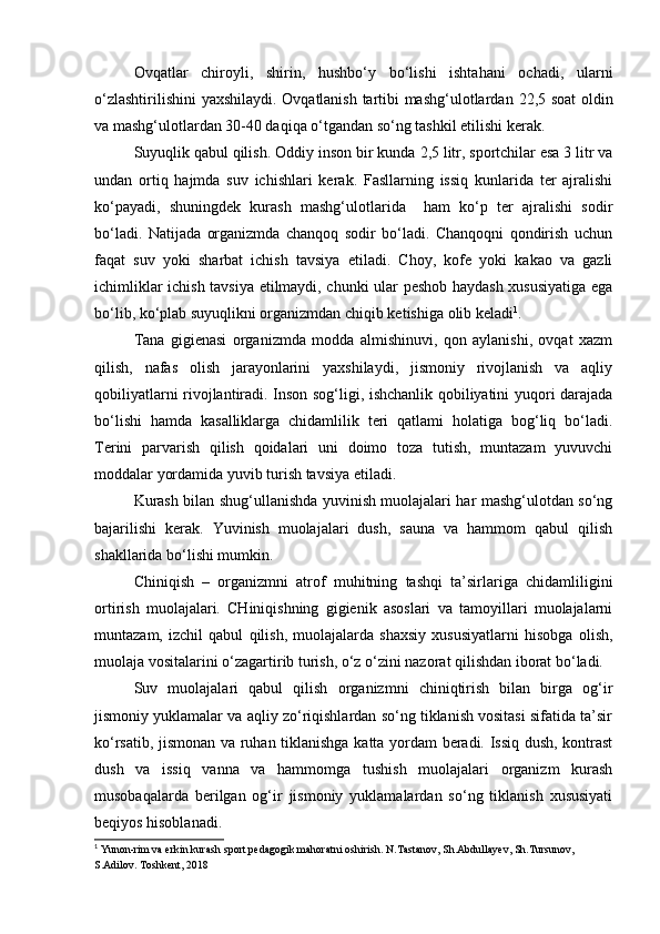 Ovqatlar   chiroyli,   shirin,   hushbo‘y   bo‘lishi   ishtahani   ochadi,   ularni
o‘zlashtirilishini  yaxshilaydi. Ovqatlanish tartibi mashg‘ulotlardan   22,5 soat oldin
va mashg‘ulotlardan 30-40 daqiqa o‘tgandan so‘ng tashkil etilishi kerak. 
Suyuqlik qabul qilish.  Oddiy inson bir kunda  2,5 litr, sportchilar esa 3 litr va
undan   ortiq   hajmda   suv   ichishlari   kerak.   Fasllarning   issiq   kunlarida   ter   ajralishi
ko‘payadi,   shuningdek   kurash   mashg‘ulotlarida     ham   ko‘p   ter   ajralishi   sodir
bo‘ladi.   Natijada   organizmda   chanqoq   sodir   bo‘ladi.   Chanqoqni   qondirish   uchun
faqat   suv   yoki   sharbat   ichish   tavsiya   etiladi.   Choy,   kofe   yoki   kakao   va   gazli
ichimliklar ichish tavsiya etilmaydi, chunki ular peshob haydash xususiyatiga ega
bo‘lib, ko‘plab suyuqlikni organizmdan chiqib ketishiga olib keladi 1
.  
Tana   gigienasi   organizmda   modda   almishinuvi,   qon   aylanishi,   ovqat   xazm
qilish,   nafas   olish   jarayonlarini   yaxshilaydi,   jismoniy   rivojlanish   va   aqliy
qobiliyatlarni rivojlantiradi. Inson sog‘ligi, ishchanlik qobiliyatini yuqori darajada
bo‘lishi   hamda   kasalliklarga   chidamlilik   teri   qatlami   holatiga   bog‘liq   bo‘ladi.
Terini   parvarish   qilish   qoidalari   uni   doimo   toza   tutish,   muntazam   yuvuvchi
moddalar yordamida yuvib turish tavsiya etiladi. 
Kurash bilan shug‘ullanishda yuvinish muolajalari har mashg‘ulotdan so‘ng
bajarilishi   kerak.   Yuvinish   muolajalari   dush,   sauna   va   hammom   qabul   qilish
shakllarida bo‘lishi mumkin.  
Chiniqish   –   organizmni   atrof   muhitning   tashqi   ta’sirlariga   chidamliligini
ortirish   muolajalari.   CHiniqishning   gigienik   asoslari   va   tamoyillari   muolajalarni
muntazam,   izchil   qabul   qilish,   muolajalarda   shaxsiy   xususiyatlarni   hisobga   olish,
muolaja vositalarini o‘zagartirib turish, o‘z o‘zini nazorat qilishdan iborat bo‘ladi. 
Suv   muolajalari   qabul   qilish   organizmni   chiniqtirish   bilan   birga   og‘ir
jismoniy yuklamalar va aqliy zo‘riqishlardan so‘ng tiklanish vositasi sifatida ta’sir
ko‘rsatib, jismonan va ruhan tiklanishga katta yordam beradi. Issiq dush, kontrast
dush   va   issiq   vanna   va   hammomga   tushish   muolajalari   organizm   kurash
musobaqalarda   berilgan   og‘ir   jismoniy   yuklamalardan   so‘ng   tiklanish   xususiyati
beqiyos hisoblanadi. 
1
 Yunon-rim va erkin kurash sport pedagogik mahoratni oshirish. N.Tastanov, Sh.Abdullayev, Sh.Tursunov, 
S.Adilov. Toshkent, 2018   