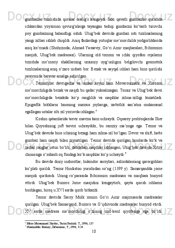 gumbazlar   tuzilishida   qirralar   oralig‘i   kengaydi.   Ikki   qavatli   gumbazlar   qurishda
ichkaridan   yoysimon   qovurg‘alarga   tayangan   tashqi   gumbazni   ko‘tarib   turuvchi
poy   gumbazning   balandligi   oshdi.   Ulug‘bek   davrida   gumbaz   osti   tuzilmalarning
yangi xillari ishlab chiqildi. Aniq fanlardagi yutuqlar me’morchilik yodgorliklarida
aniq ko‘rinadi (Shohizinda, Ahmad Yassaviy, Go‘ri Amir maqbaralari, Bibixonim
masjidi,   Ulug‘bek   madrasasi).   Ularning   old   tomoni   va   ichki   qiyofasi   rejalarini
tuzishda   me’moriy   shakllarning   umumiy   uyg‘unligini   belgilovchi   geometrik
tuzilmalarning aniq o‘zaro nisbati bor. Bezak va sayqal  ishlari ham bino qurilishi
jarayonida baravar amalga oshirilgan.
Тemuriylar   davrigacha   va   undan   keyin   ham   Movarounnahr   va   Хuroson
me’morchiligida bezak va naqsh bu qadar yuksalmagan. Тemur va Ulug‘bek davri
me’morchiligida   bezakda   ko‘p   ranglilik   va   naqshlar   xilma-xilligi   kuzatiladi.
Epigrafik   bitiklarni   binoning   maxsus   joylariga,   xattotlik   san’atini   mukammal
egallagan ustalar olti xil yozuvda ishlagan. 6
Koshin qatamlarida tasvir mavzui kam uchraydi. Oqsaroy peshtoqlarida Sher
bilan   Quyoshning   juft   tasviri   uchraydiki,   bu   ramziy   ma’noga   ega.   Тemur   va
Ulug‘bek davrida bino ichining bezagi ham xilma-xil bo‘lgan. Devor va shift, hatto
gumbaz   ham   naqsh   bilan   ziynatilgan.   Тemur   davrida   qurilgan   binolarda   ko‘k   va
zarhal ranglar ustun bo‘lib, dabdabali naqshlar ishlangan, Ulug‘bek davrida Хitoy
chinnisiga o‘xshash oq fondagi ko‘k naqshlar ko‘p uchraydi. 7
Bu   davrda   diniy   inshootlar,   hukmdor   saroylari,   aslzodalarning   qarorgohlari
ko‘plab   qurildi.   Тemur   Hindiston   yurishidan   so‘ng   (1399   y).   Samarqandda   jome
masjidi   qurdiradi.   Uning   ro‘parasida   Bibixonim   madrasasi   va   maqbara   bunyod
ettirdi.   Ulug‘bek   Buxoro   Jome   masjidini   kengaytirib,   qayta   qurish   ishlarini
boshlagan, biroq u XVI asrda qurib bitkazdi.
Тemur   davrida   Saroy   Mulk   xonim   Go‘ri   Amir   majmuasida   madrasalar
qurilgan. Ulug‘bek Samarqand, Buxoro va G‘ijduvonda madrasalar bunyod etirdi.
XV   asrda   madrasa   me’morchiligi   o‘zining   uzil-kesil   qiyofasiga   ega   bo‘ldi.
6
 Mirza Muxammad Xaydar, Tarixi Rashidi. T., 1996; 137
7
 Nizomiddin Shomiy, Zafarnoma, T., 1996; S 34
10 