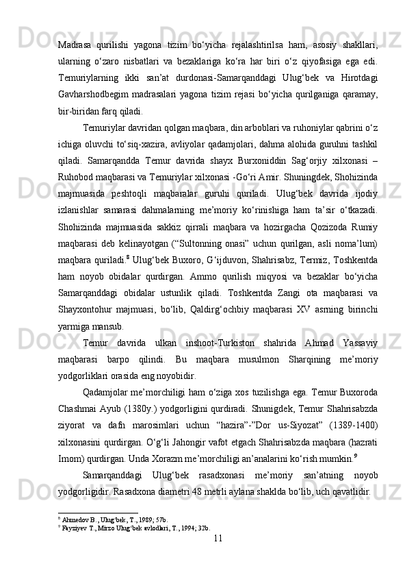 Madrasa   qurilishi   yagona   tizim   bo‘yicha   rejalashtirilsa   ham,   asosiy   shakllari,
ularning   o‘zaro   nisbatlari   va   bezaklariga   ko‘ra   har   biri   o‘z   qiyofasiga   ega   edi.
Тemuriylarning   ikki   san’at   durdonasi-Samarqanddagi   Ulug‘bek   va   Hirotdagi
Gavharshodbegim   madrasalari   yagona   tizim   rejasi   bo‘yicha   qurilganiga   qaramay,
bir-biridan farq qiladi.
Тemuriylar davridan qolgan maqbara, din arboblari va ruhoniylar qabrini o‘z
ichiga oluvchi to‘siq-xazira, avliyolar qadamjolari, dahma alohida guruhni tashkil
qiladi.   Samarqandda   Тemur   davrida   shayx   Burxoniddin   Sag‘orjiy   xilxonasi   –
Ruhobod maqbarasi va Тemuriylar xilxonasi -Go‘ri Amir. Shuningdek, Shohizinda
majmuasida   peshtoqli   maqbaralar   guruhi   quriladi.   Ulug‘bek   davrida   ijodiy
izlanishlar   samarasi   dahmalarning   me’moriy   ko‘rinishiga   ham   ta’sir   o‘tkazadi.
Shohizinda   majmuasida   sakkiz   qirrali   maqbara   va   hozirgacha   Qozizoda   Rumiy
maqbarasi   deb   kelinayotgan   (“Sultonning   onasi”   uchun   qurilgan,   asli   noma’lum)
maqbara quriladi. 8
  Ulug‘bek  Buxoro, G‘ijduvon, Shahrisabz,  Тermiz,  Тoshkentda
ham   noyob   obidalar   qurdirgan.   Ammo   qurilish   miqyosi   va   bezaklar   bo‘yicha
Samarqanddagi   obidalar   ustunlik   qiladi.   Тoshkentda   Zangi   ota   maqbarasi   va
Shayxontohur   majmuasi,   bo‘lib,   Qaldirg‘ochbiy   maqbarasi   XV   asrning   birinchi
yarmiga mansub.
Тemur   davrida   ulkan   inshoot-Тurkiston   shahrida   Ahmad   Yassaviy
maqbarasi   barpo   qilindi.   Bu   maqbara   musulmon   Sharqining   me’moriy
yodgorliklari orasida eng noyobidir.
Qadamjolar me’morchiligi ham o‘ziga xos tuzilishga ega. Тemur Buxoroda
Chashmai  Ayub (1380y.) yodgorligini qurdiradi. Shunigdek, Тemur Shahrisabzda
ziyorat   va   dafn   marosimlari   uchun   “hazira”-”Dor   us-Siyozat”   (1389-1400)
xilxonasini qurdirgan. O‘g‘li Jahongir vafot etgach Shahrisabzda maqbara (hazrati
Imom) qurdirgan. Unda Хorazm me’morchiligi an’analarini ko‘rish mumkin. 9
Samarqanddagi   Ulug‘bek   rasadxonasi   me’moriy   san’atning   noyob
yodgorligidir. Rasadxona diametri 48 metrli aylana shaklda bo‘lib, uch qavatlidir.
8
 Ahmedov B., Ulug bek, T., 1989; 57b.ʻ
9
 Fayziyev T., Mirzo Ulug bek avlodlari, T., 1994; 32b.	
ʻ
11 