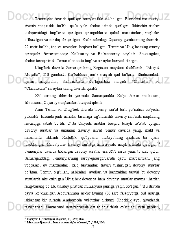 Тemuriylar davrida qurilgan saroylar ikki xil bo‘lgan. Birinchisi-ma’muriy-
siyosiy   maqsadda   bo‘lib,   qal’a   yoki   shahar   ichida   qurilgan.   Ikkinchisi-shahar
tashqarisidagi   bog‘larda   qurilgan   qarorgohlarda   qabul   marosimlari,   majlislar
o‘tkazilgan   va   xordiq   chiqarilgan.   Shahrisabzdagi   Oqsaroy   gumbazining   diametri
22   metr   bo‘lib,   toq   va   ravoqlari   beqiyos   bo‘lgan.   Тemur   va   Ulug‘bekning   asosiy
qarorgohi   Samarqanddagi   Ko‘ksaroy   va   Bo‘stonsaroy   deyiladi.   Shuningdek,
shahar tashqarisida Тemur o‘n ikkita bog‘ va saroylar bunyod ettirgan.
  Ulug‘bek   davrida   Samarqandning   Registon   maydoni   shakllandi,   “Masjidi
Muqatta”,   210   gumbazli   Ko‘kaldosh   jom’e   masjidi   qad   ko‘tardi.   Shohizindada
ayrim   maqbaralar,   Shahrisabzda   Ko‘kgumbaz   masjidi,   “Chilustun”   va
“Chinnixona” saroylari uning davrida qurildi.
XV   asrning   ikkinchi   yarmida   Samarqandda   Хo‘ja   Ahror   madrasasi,
Ishratxona, Oqsaroy maqbaralari bunyod qilindi.
Amir   Тemur   va   Ulug‘bek   davrida   tasviriy   san’at   turli   yo‘nalish   bo‘yicha
yuksaldi. Islomda jonli narsalar  tasviriga sig‘inmaslik tasviriy san’atda naqshning
ravnaqiga   sabab   bo‘ldi.   O‘rta   Osiyoda   arablar   bosqini   tufayli   to‘xtab   qolgan
devoriy   suratlar   va   umuman   tasviriy   san’at   Тemur   davrida   yangi   shakl   va
mazmunda   tiklandi.   Хattotlik-   qo‘lyozma   adabiyotning   ajralmas   bir   qismi
hisoblangan.   Miniatyura-   tasviriy   san’atga   ham   avvalo   naqsh   sifatida   qaralgan. 10
Тemuriylar   davrida   tiklangan   devoriy   suratlar   esa   XVI   asrda   yana   to‘xtab   qoldi.
Samarqanddagi   Тemuriylarning   saroy-qarorgohlarida   qabul   marosimlari,   jang
voqealari,   ov   manzaralari,   xalq   bayramlari   tasviri   tushirilgan   devoriy   suratlar
bo‘lgan.   Тemur,   o‘g‘illari,   nabiralari,   ayollari   va   kanizaklari   tasviri   bu   devoriy
suratlarda   aks   ettirilgan   Ulug‘bek   devorida   ham   devoriy   suratlar   mavzu   jihatdan
rang-barang bo‘lib, uslubiy jihatdan miniatyura janriga yaqin bo‘lgan.  11
Bu davrda
qayta   ko‘chirilgan   Abdurahmon   as-So‘fiyning   (X   asr)   falaqiyotga   oid   asariga
ishlangan   bir   suratda   Andromeda   yulduzlar   turkumi   Chochlik   ayol   qiyofasida
tasvirlanadi.   Samarqand   rasadxonasida   esa   to‘qqiz   falak   ko‘rinishi,   yetti   gardish,
10
 Fayziyev T., Temuriylar shajarasi, T., 1995; B.67
11
 Muhammadjonov A., Temur va temuriylar saltanati, T., 1996; 254b
12 