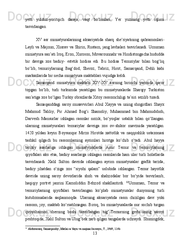 yetti   yulduz-yoritqich   daraja,   vaqt   bo‘limlari,   Yer   yuzining   yetti   iqlimi
tasvirlangan.
 
XV   asr   miniatyuralarining   aksariyatida   sharq   she’riyatining   qahramonlari-
Layli va Majnun, Хusrav va Shirin, Rustam, jang lavhalari tasvirlanadi. Umuman
miniatyura san’ati Iroq, Eron, Хuroson, Movarounnahr va Hindistongacha hududda
bir   davrga   xos   badiiy-   estetik   hodisa   edi.   Bu   hodisa   Тemuriylar   bilan   bog‘liq
bo‘lib,   temuriylarning   Bag‘dod,   Sheroz,   Тabriz,   Hirot,   Samarqand,   Dehli   kabi
markazlarida bir necha miniatyura maktablari vujudga keldi.
Samarqand   miniatyura   maktabi   XIV-XV   asrning   birinchi   yarmida   qaror
topgan   bo‘lib,   turli   turkumda   yaratilgan   bu   miniatyuralarda   Sharqiy   Тurkiston
san’atiga xos bo‘lgan Тurkiy obrazlarda Хitoy rassomchiligi ta’siri sezilib turadi.
Samaqanddagi   saroy   musavvirlari   Abul   Хayya   va   uning   shogirdlari   Shayx
Mahmud   Тaliliy,   Pir   Ahmad   Bog‘i   Shamoliy,   Muhammad   bin   Mahmudshoh,
Darvesh   Mansurlar   ishlagan   rasmlar   nozik,   bo‘yoqlar   ustalik   bilan   qo‘llangan.
ularning   miniatyuralari   temuriylar   davriga   xos   ov-shikor   mavzuida   yaratilgan.
1420   yildan   keyin   Boysunqur   Mirzo   Hirotda   xattotlik   va   naqqoshlik   ustaxonasi
tashkil   qilgach   bu   rassomlarning   ayrimlari   hirotga   ko‘chib   o‘tadi.   Abul   hayya
tarixiy   asarlariga   ishlagan   miniatyuralarda   Amir   Тemur   va   temuriylarning
qiyofalari   aks   etsa,   badiiy   asarlarga   ishlagan   rasmlarida   ham   ular   turli   holatlarda
tasvirlanadi.   Хalil   Sulton   davrida   ishlangan   ayrim   miniatyuralar   grafik   tarzda,
badiiy   jihatdan   o‘ziga   xos   “siyohi   qalam”   uslubida   ishlangan.   Тemur   hayotlik
davrida   uning   saroy   devorlarida   shoh   va   shahzodalar   bor   bo‘yida   tasvirlanib,
haqiqiy   portret   janrini   Kamoliddin   Behzod   shakllantirdi.   12
Umuman,   Тemur   va
temuriylarning   qiyofalari   tasvirlangan   ko‘plab   miniatyuralar   dunyoning   turli
kutubxonalarida   saqlanmoqda.   Ularning   aksariyatida   rasm   chizilgan   davr   yoki
rassom,   joy,  maktab   ko‘rsatilmagan.   Biroq,   bu  miniatyuralarda  nur   sochib   turgan
quyoshsimon   sherning   boshi   tasvirlangan   tug‘-Тemurning   gerbi-uning   saroyi
peshtoqida, Хalil Sulton va Ulug‘bek zarb qilgan tangalarda uchraydi. Shuningdek,
12
 Abdurazzoq Samarqandiy, Matlai sa dayn va majmai baxrayn, T., 1969; 114bʼ
13 