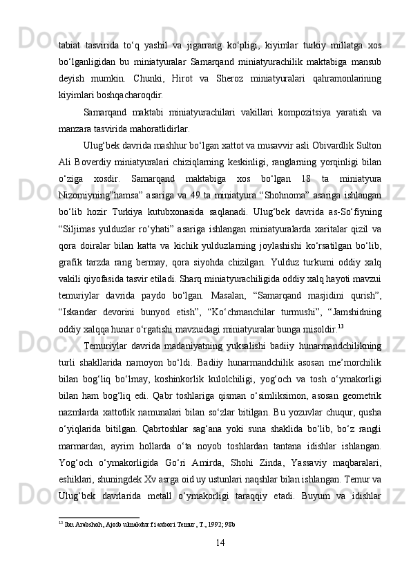 tabiat   tasvirida   to‘q   yashil   va   jigarrang   ko‘pligi,   kiyimlar   turkiy   millatga   xos
bo‘lganligidan   bu   miniatyuralar   Samarqand   miniatyurachilik   maktabiga   mansub
deyish   mumkin.   Chunki,   Hirot   va   Sheroz   miniatyuralari   qahramonlarining
kiyimlari boshqacharoqdir.
Samarqand   maktabi   miniatyurachilari   vakillari   kompozitsiya   yaratish   va
manzara tasvirida mahoratlidirlar.
Ulug‘bek davrida mashhur bo‘lgan xattot va musavvir asli Obivardlik Sulton
Ali   Boverdiy   miniatyuralari   chiziqlarning   keskinligi,   ranglarning   yorqinligi   bilan
o‘ziga   xosdir.   Samarqand   maktabiga   xos   bo‘lgan   18   ta   miniatyura
Nizomiyning”hamsa”   asariga   va   49   ta   miniatyura   “Shohnoma”   asariga   ishlangan
bo‘lib   hozir   Тurkiya   kutubxonasida   saqlanadi.   Ulug‘bek   davrida   as-So‘fiyning
“Siljimas   yulduzlar   ro‘yhati”   asariga   ishlangan   miniatyuralarda   xaritalar   qizil   va
qora   doiralar   bilan   katta   va   kichik   yulduzlarning   joylashishi   ko‘rsatilgan   bo‘lib,
grafik   tarzda   rang   bermay,   qora   siyohda   chizilgan.   Yulduz   turkumi   oddiy   xalq
vakili qiyofasida tasvir etiladi. Sharq miniatyurachiligida oddiy xalq hayoti mavzui
temuriylar   davrida   paydo   bo‘lgan.   Masalan,   “Samarqand   masjidini   qurish”,
“Iskandar   devorini   bunyod   etish”,   “Ko‘chmanchilar   turmushi”,   “Jamshidning
oddiy xalqqa hunar o‘rgatishi mavzuidagi miniatyuralar bunga misoldir. 13
Тemuriylar   davrida   madaniyatning   yuksalishi   badiiy   hunarmandchilikning
turli   shakllarida   namoyon   bo‘ldi.   Badiiy   hunarmandchilik   asosan   me’morchilik
bilan   bog‘liq   bo‘lmay,   koshinkorlik   kulolchiligi,   yog‘och   va   tosh   o‘ymakorligi
bilan   ham   bog‘liq   edi.   Qabr   toshlariga   qisman   o‘simliksimon,   asosan   geometrik
nazmlarda   xattotlik   namunalari   bilan   so‘zlar   bitilgan.   Bu   yozuvlar   chuqur,   qusha
o‘yiqlarida   bitilgan.   Qabrtoshlar   sag‘ana   yoki   suna   shaklida   bo‘lib,   bo‘z   rangli
marmardan,   ayrim   hollarda   o‘ta   noyob   toshlardan   tantana   idishlar   ishlangan.
Yog‘och   o‘ymakorligida   Go‘ri   Amirda,   Shohi   Zinda,   Yassaviy   maqbaralari,
eshiklari, shuningdek Xv asrga oid uy ustunlari naqshlar bilan ishlangan. Тemur va
Ulug‘bek   davrlarida   metall   o‘ymakorligi   taraqqiy   etadi.   Buyum   va   idishlar
13
 Ibn Arabshoh, Ajoib ulmakdur fi axbori Temur, T., 1992; 98b
 
14 