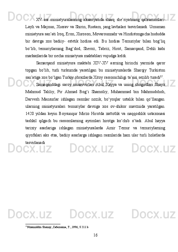 XV   asr   miniatyuralarining   aksariyatida   sharq   she’riyatining   qahramonlari-
Layli va Majnun, Xusrav va Shirin, Rustam, jang lavhalari tasvirlanadi. Umuman
miniatyura san’ati Iroq, Eron, Xuroson, Movarounnahr va Hindistongacha hududda
bir   davrga   xos   badiiy-   estetik   hodisa   edi.   Bu   hodisa   Temuriylar   bilan   bog‘liq
bo‘lib,   temuriylarning   Bag‘dod,   Sheroz,   Tabriz,   Hirot,   Samarqand,   Dehli   kabi
markazlarida bir necha miniatyura maktablari vujudga keldi.
Samarqand   miniatyura   maktabi   XIV-XV   asrning   birinchi   yarmida   qaror
topgan   bo‘lib,   turli   turkumda   yaratilgan   bu   miniatyuralarda   Sharqiy   Turkiston
san’atiga xos bo‘lgan Turkiy obrazlarda Xitoy rassomchiligi ta’siri sezilib turadi 15
.
Samaqanddagi   saroy   musavvirlari   Abul   Xayya   va   uning   shogirdlari   Shayx
Mahmud   Taliliy,   Pir   Ahmad   Bog‘i   Shamoliy,   Muhammad   bin   Mahmudshoh,
Darvesh   Mansurlar   ishlagan   rasmlar   nozik,   bo‘yoqlar   ustalik   bilan   qo‘llangan.
ularning   miniatyuralari   temuriylar   davriga   xos   ov-shikor   mavzuida   yaratilgan.
1420   yildan   keyin   Boysunqur   Mirzo   Hirotda   xattotlik   va   naqqoshlik   ustaxonasi
tashkil   qilgach   bu   rassomlarning   ayrimlari   hirotga   ko‘chib   o‘tadi.   Abul   hayya
tarixiy   asarlariga   ishlagan   miniatyuralarda   Amir   Temur   va   temuriylarning
qiyofalari   aks   etsa,   badiiy   asarlarga   ishlagan   rasmlarida   ham   ular   turli   holatlarda
tasvirlanadi
15
Nizomiddin Shomiy, Zafarnoma, T., 1996; S 211.b
 
16 