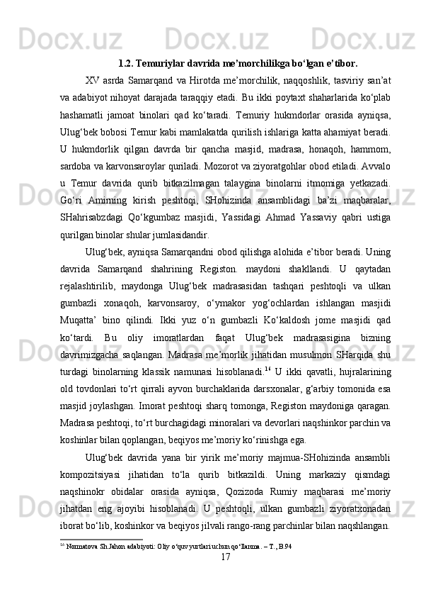 1.2. Temuriylar davrida me’morchilikga bo‘lgan e’tibor.
XV   asrda   Samarqand   va   Hirotda   me’morchilik,   naqqoshlik,   tasviriy   san’at
va adabiyot  nihoyat  darajada taraqqiy etadi. Bu  ikki  poytaxt  shaharlarida  ko‘plab
hashamatli   jamoat   binolari   qad   ko‘taradi.   Temuriy   hukmdorlar   orasida   ayniqsa,
Ulug‘bek bobosi Temur kabi mamlakatda qurilish ishlariga katta ahamiyat beradi.
U   hukmdorlik   qilgan   davrda   bir   qancha   masjid,   madrasa,   honaqoh,   hammom,
sardoba va karvonsaroylar quriladi. Mozorot va ziyoratgohlar obod etiladi. Avvalo
u   Temur   davrida   qurib   bitkazilmagan   talaygina   binolarni   itmomiga   yetkazadi.
Go‘ri   Amirning   kirish   peshtoqi,   SHohizinda   ansamblidagi   ba’zi   maqbaralar,
SHahrisabzdagi   Qo‘kgumbaz   masjidi,   Yassidagi   Ahmad   Yassaviy   qabri   ustiga
qurilgan binolar shular jumlasidandir.
Ulug‘bek, ayniqsa Samarqandni obod qilishga alohida e’tibor beradi. Uning
davrida   Samarqand   shahrining   Registon.   maydoni   shakllandi.   U   qaytadan
rejalashtirilib,   maydonga   Ulug‘bek   madrasasidan   tashqari   peshtoqli   va   ulkan
gumbazli   xonaqoh,   karvonsaroy,   o‘ymakor   yog‘ochlardan   ishlangan   masjidi
Muqatta’   bino   qilindi.   Ikki   yuz   o‘n   gumbazli   Ko‘kaldosh   jome   masjidi   qad
ko‘tardi.   Bu   oliy   imoratlardan   faqat   Ulug‘bek   madrasasigina   bizning
davrimizgacha   saqlangan.   Madrasa   me’morlik   jihatidan   musulmon   SHarqida   shu
turdagi   binolarning   klassik   namunasi   hisoblanadi. 16
  U   ikki   qavatli,   hujralarining
old tovdonlari to‘rt qirrali ayvon burchaklarida darsxonalar, g‘arbiy tomonida esa
masjid joylashgan. Imorat  peshtoqi  sharq tomonga, Registon maydoniga qaragan.
Madrasa peshtoqi, to‘rt burchagidagi minoralari va devorlari naqshinkor parchin va
koshinlar bilan qoplangan, beqiyos me’moriy ko‘rinishga ega.
Ulug‘bek   davrida   yana   bir   yirik   me’moriy   majmua-SHohizinda   ansambli
kompozitsiyasi   jihatidan   to‘la   qurib   bitkazildi.   Uning   markaziy   qismdagi
naqshinokr   obidalar   orasida   ayniqsa,   Qozizoda   Rumiy   maqbarasi   me’moriy
jihatdan   eng   ajoyibi   hisoblanadi.   U   peshtoqli,   ulkan   gumbazli   ziyoratxonadan
iborat bo‘lib, koshinkor va beqiyos jilvali rango-rang parchinlar bilan naqshlangan.
16
 Normatova Sh.Jahon adabiyoti: Oliy o‘quv yurtlari uchun qo‘llanma. – T., B.94
17 