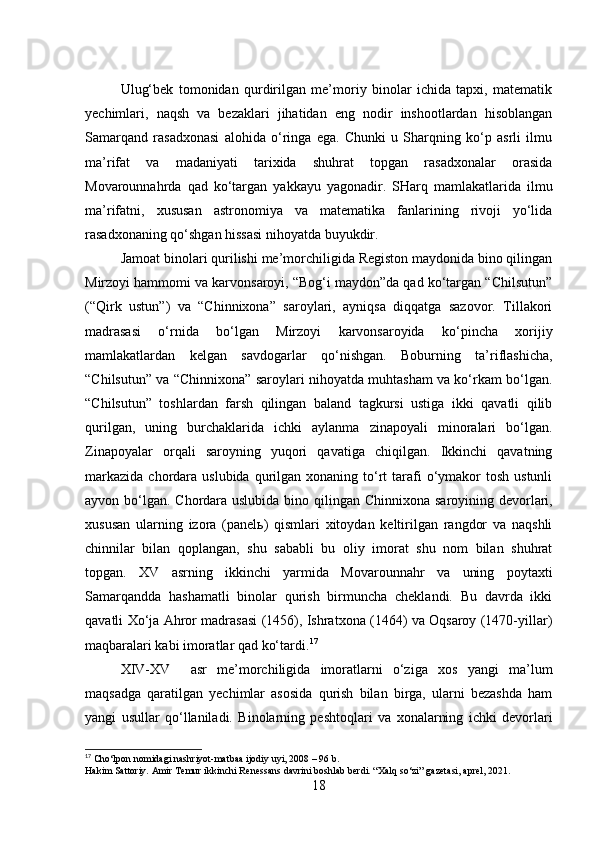 Ulug‘bek   tomonidan   qurdirilgan   me’moriy   binolar   ichida   tapxi,   matematik
yechimlari,   naqsh   va   bezaklari   jihatidan   eng   nodir   inshootlardan   hisoblangan
Samarqand   rasadxonasi   alohida   o‘ringa   ega.   Chunki   u   Sharqning   ko‘p   asrli   ilmu
ma’rifat   va   madaniyati   tarixida   shuhrat   topgan   rasadxonalar   orasida
Movarounnahrda   qad   ko‘targan   yakkayu   yagonadir.   SHarq   mamlakatlarida   ilmu
ma’rifatni,   xususan   astronomiya   va   matematika   fanlarining   rivoji   yo‘lida
rasadxonaning qo‘shgan hissasi nihoyatda buyukdir.
Jamoat binolari qurilishi me’morchiligida Registon maydonida bino qilingan
Mirzoyi hammomi va karvonsaroyi, “Bog‘i maydon”da qad ko‘targan “Chilsutun”
(“Qirk   ustun”)   va   “Chinnixona”   saroylari,   ayniqsa   diqqatga   sazovor.   Tillakori
madrasasi   o‘rnida   bo‘lgan   Mirzoyi   karvonsaroyida   ko‘pincha   xorijiy
mamlakatlardan   kelgan   savdogarlar   qo‘nishgan.   Boburning   ta’riflashicha,
“Chilsutun” va “Chinnixona” saroylari nihoyatda muhtasham va ko‘rkam bo‘lgan.
“Chilsutun”   toshlardan   farsh   qilingan   baland   tagkursi   ustiga   ikki   qavatli   qilib
qurilgan,   uning   burchaklarida   ichki   aylanma   zinapoyali   minoralari   bo‘lgan.
Zinapoyalar   orqali   saroyning   yuqori   qavatiga   chiqilgan.   Ikkinchi   qavatning
markazida  chordara  uslubida  qurilgan  xonaning to‘rt   tarafi   o‘ymakor  tosh  ustunli
ayvon bo‘lgan. Chordara uslubida bino qilingan Ch innixona saroyining devorlari,
xususan   ularning   izora   (panelь)   qismlari   xitoydan   keltirilgan   rangdor   va   naqshli
chinnilar   bilan   qoplangan,   shu   sababli   bu   oliy   imorat   shu   nom   bilan   shuhrat
topgan.   XV   asrning   ikkinchi   yarmida   Movarounnahr   va   uning   poytaxti
Samarqandda   hashamatli   binolar   qurish   birmuncha   cheklandi.   Bu   davrda   ikki
qavatli Xo‘ja Ahror madrasasi (1456), Ishratxona (1464) va Oqsaroy (1470-yillar)
maqbaralari kabi imoratlar qad ko‘tardi. 17
XIV-XV     asr   me’morchiligida   imoratlarni   o‘ziga   xos   yangi   ma’lum
maqsadga   qaratilgan   yechimlar   asosida   qurish   bilan   birga,   ularni   bezashda   ham
yangi   usullar   qo‘llaniladi.   Binolarning   peshtoqlari   va   xonalarning   ichki   devorlari
17
 Cho‘lpon nomidagi nashriyot-matbaa ijodiy uyi, 2008 – 96 b.
Hakim Sattoriy. Amir Temur ikkinchi Renessans davrini boshlab berdi. “Xalq so‘zi” gazetasi, aprel, 2021.
18 