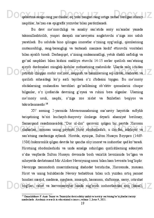 qabartma rango-rang parchinlar, oq yoki zangori rang ustiga zarhal berilgan islimiy
naqshlar, ba’zan esa epigrafik yozuvlar bilan pardozlanadi.
Bu   davr   me’morchiligi   va   amaliy   san’atida   asriy   an’analar   yanada
takomillashtirilib,   yuqori   darajali   ma’naviyatni   anglatuvchi   o‘ziga   xos   uslub
yaratiladi.   Bu   uslubda   bino   qilingan   imoratlar   o‘zining   uyg‘unligi,   qismlarining
mutanosibligi,   rang-barangligi   va   tantanali   manzara   kashf   ettiruvchi   vositalari
bilan   ajralib   turadi.   Darhaqiqat,   o‘zining   mukammalligi,   yetuk   shakli   nafisligi   va
go‘zal   naqshlari   bilan   kishini   mahliyo   etuvchi   14-15   asrlar   qurilish   san’atining
ajoyib   durdonalari   minglab   kishilar   mehnatining   mahsulidir.   Ularda   xalq   ichidan
yetishib chiqqan mohir me’mor, naqqosh va bannolarning aql-idroki, mahorati va
qurilish   sohasidagi   ko‘p   asrli   tajribasi   o‘z   ifodasini   topgan.   Bu   me’moriy
obidalarning   muhandisu   tarrohlari   go‘zallikning   ob’ektiv   qonunlarini   chuqur
bilganlar,   o‘z   ijodlarida   davrning   g‘oyasi   va   ruhini   bera   olganlar.   Ularning
me’moriy   usuli,   naqshi,   o‘ziga   xos   xislat   va   fazilatlari   beqiyos   va
takrorlanmasdir. 18
XV   asrning   2-yarmida   Movarounnahrning   ma’naviy   hayotida   sufiylik
tariqatining   ta’siri   kuchayib.dunyoviy   ilmlarga   deyarli   ahamiyat   berilmay,
Samarqand   rasadxonasidek   “Dor   ul-ilm”   qarovsiz   qolgan   bir   paytda   Xuroson
shaharlari,   xususan   uning   poytaxti   Hirot   obodonlashib,   u   ilm-fan,   adabiyot   va
san’atning   markaziga   aylandi.   Hirotda,   ayniqsa,   Sulton   Husayn   Boyqaro   (1469-
1506) hukmronlik qilgan davrda bir qancha oliy imorat va inshootlar qad ko‘taradi.
Hirotning   obodonlashishi   va   unda   amalga   oshirilgan   qurilishlarning   askariyati
o‘sha   vaqtlarda   Sulton   Husayn   devonida   bosh   vazirlik   lavozimida   bo‘lgan   va
nihoyatda davlatmand Mir Alisher Navoiyning nomi bilan ham bevosita bog‘liqdir.
Navoiyga   zamondosh   muarrixlarning   shahodat   berishicha,   Xurosonda,   xususan
Hirot   va   uning   buluklarida   Navoiy   tashabbusi   bilan   uch   yuzdan   ortiq   jamoat
binolari:masjid, madrasa, maqbara, xonaqoh, hammom, shifoxona, saroy, istirohat
bog‘lari,   rabot   va   karvonsaroylar   haada   sug‘orish   inshootlaridan   ariq   (kanal),
18
 Kamoliddinov F. Amir Temur va Temuriylar davri adabiy muhit va tasviriy san’atning ba’zi jihatlari tarixiy 
manbalarda. Academic research in educational sciences, volume 2, Issue 9, 2021.
19 