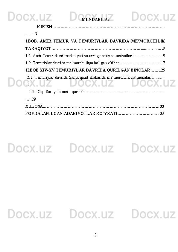 MUNDARIJA:
  KIRISH…………………………………………...………………………….
….....3
I.BOB.   AMIR   TEMUR   VA   TEMURIYLAR   DAVRIDA   ME’MORCHILIK
TARAQIYOTI………………………………………………………....……....….9
1.1. Amir Temur davri madaniyati va uning asosiy xususiyatlari……….…..…......9
1.2. Temuriylar davrida me’morchilikga bo‘lgan e’tibor..…………………......…17
II.BOB  XIV-XV TEMURIYLAR DAVRIDA QURILGAN BINOLAR ……..25
  2.1.   Temuriylar   davrida   Samarqand   shaharida   me’morchilik   na’munalari….....…
25
  2.2.   Oq   Saroy   binosi   qurilishi…….………………………………………..….
…..29
XULOSA…………………………………………………………………………33
FOYDALANILGAN ADABIYOTLAR RO‘YXATI……………………….....35
    
2 