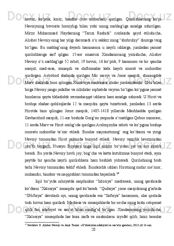 hovuz,   ko‘prik,   koriz,   bandlar   (suv   omborlari)   qurilgan.   Qurilishlarning   ko‘pi
Navoiyning   bevosita   homiyligi   bilan   yoki   uning   mablag‘iga   amalga   oshirilgan.
Mirzo   Muhammad   Haydarning   “Tarixi   Rashidi”   risolasida   qayd   etilishicha,
Alisher Navoiy-ning har yilgi daromadi o‘n sakkiz ming “shohruhiy” dinorga teng
bo‘lgan.   Bu   mablag‘ning   deyarli   hammasini   u   xayrli   ishlarga,   jumladan   jamoat
qurilishlariga   sarf   qilgan.   15-asr   muarrixi   Xondamirning   yozishicha,   Alisher
Navoiy o‘z mablag‘iga 52 rabot, 19 hovuz, 16 ko‘prik, 9 hammom va bir qancha
masjid,   mad-rasa,   xonaqoh   va   shifixonalar   kabi   hayrli   imorat   va   inshootlar
qurdirgan.   Astrobod   shahrida   qurilgan   Mir   saroyi   va   Jome   masjidi,   shuningdek
Marv shahrida bino qilingan Xusraviya madrasasi shular jumlasidandir. SHu bilan
birga Navoiy jangu jadallar va zilzilalar oqibatida vayron bo‘lgan ko‘pgina jamoat
binolarini qayta tiklashdek sermashaqqat ishlarni ham amalga oshiradi. U Hirot va
boshqa   shahar-qishloqlarda   12   ta   masjidni   qayta   tuzattiradi,   jumladan   13   asrda
Hirotda   bino   qilingan   Jome   masjidi,   1405-1418   yillarida   Mashhadda   qurilgan
Gavharshod masjidi, 11-asr boshida Gurg‘on yaqinida o‘rnatilgan Qobus minorasi,
11 asrda Marv va Hirot oralig‘ida qurilgan Arslonjoziba raboti va ko‘pgina boshqa
imoratu   inshootlar   ta’mir   etiladi.   Binolar   majmuotining‘   eng   ko‘rkami   va   yirigi
Navoiy   tomonidan   Hirot   yakinida   bunyod   etiladi.   Navoiy   vazirlik   lavozimidan
iste’fo   bergach,   Husayn   Boyqaro   unga   Injil   anhori   bo‘yidan   yer   va   suv   ajratib
beradi. Bu yerda Navoiy hovli joy, bog‘cha va katta kutubxona bunyod etadi, ayni
paytda   bir   qancha   xayrli   qurilishlarni   ham   boshlab   yuboradi.   Qurilishning   bosh
tarhi Navoiy tomonidan taklif etiladi. Binokorlik ishlari Hirotning mohir me’mor,
muhandis, binokor va naqqoshlari tomonidan bajariladi. 19
Injil   bo‘yida   nihoyatda   naqshinkor   “Ixlosiya”   madrasasi,   uning   qarshisida
ko‘rkam “Xalosiya” xonaqohi qad ko‘taradi. “Qudsiya” jome masjidining g‘arbida
“SHifoiya”   davolash   uyi,   uning   qarshisida   esa   “Safoiya”   hammomi,   ular   qoshida
tosh hovuz ham quriladi. Madrasa va xonaqohlarda bir necha ming kishi istiqomat
qilib   fan,   adabiyot   va   san’at   bilan   mashg‘ul   bo‘lgan.   Xondamirning   yozishicha,
“Xalosiya”   xonaqohida   har   kuni   zaifa   va   miskinlarni   ziyofat   qilib,   laziz   taomlar
19
 Davlatov O. Alisher Navoiy va Amir Temur. «O‘zbekiston adabiyoti va san’ati» gazetasi, 2013 yil 14-son.
20 