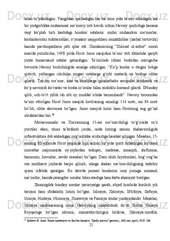 bilan to‘ydirishgan. Yangitdan  quriladigan har  bir  bino yoki  ta’mir  etiladigan  har
bir yodgorlikka mukammal me’moriy zeb berish uchun Navoiy qurilishga hamma
vaqt   ko‘plab   turli   kasbdagi   binokor   ustalarni:   mohir   muhandisu   me’morlar,
koshintaroshu toshtaroshlar, o‘ymakor naqqoshlaru muzahhiblar (zarhal tortuvchi)
hamda   parchinpazlarni   jalb   qilar   edi.   Xondamirning   “Xulosat   ul-axbor”   nomli
asarida   yozishicha,   1498   yilda   Hirot   Jome   masjidini   ta’mir   etib   tiklashda   qariyb
yuzta   hunarmand   ustalar   qatnashgan.   Ta’mirlash   ishlari   boshidan   oxirigacha
bevosita   Navoiy   boshchiligida   amalga   oshirilgan.   “Ko‘p   kunlar   u   etagini   beliga
qistirib,   yollangan   ishchilar   singari   ustalarga   g‘isht   uzatardi   va   boshqa   ishlar
qilardi.   Tez-tez   me’mor,   usta   va   kosiblarga   qimmatbaho   sarupolar   kiydirardi   va
ko‘p navozish ko‘rsatar va bosha in’omlar bilan xushdilu hursand qilardi. SHunday
qilib,   uch-to‘rt   yillik   ish   olti   oy   muddat   ichida   tamomlandi”.   Navoiy   tomonidan
ta’mir   ettirilgan   Hirot   Jome   masjidi   hovlisining   uzunligi   114   metr,   eni   84   metr
bo‘lib,   oltita   darvozasi   bo‘lgan.   Jome   masjidi   hozir   ham   Hirotning   eng   go‘zal
obidalaridan biri. 20
Movarounnahr   va   Xurosonning   15-asr   me’morchiligi   to‘g‘risida   so‘z
yuritilar   ekan,   shuni   ta’kidlash   joizki,   unda   hozirgi   zamon   shaharsozligida
infrastruktura deb ataladigan uyg‘unlikka erishishga harakat qilingan. Masalan, 15-
asrning 80-yillarida Hirot yaqinida Injil anhori bo‘yida qurib bitkazilgan ko‘rkam
imoratlar   majmuasida   uy-joylardan   tashqari,   madrasa,   xonaqoh,   shifoxona,
hammom,   hovuzlar,   savdo   rasualari   bo‘lgan.   Dam   olish   hiyobonlari,   bog‘-rog‘lar
esa   xushhavo   joylarda   barpo   qilinib,   ularga   shahar   me’morchiligining   tarkibiy
qismi   sifatida   qaralgan.   Bu   davrda   jamoat   binolarini   ismi   jismiga   monand,
ma’nodor, hamda jarangdor nomlar bilan atashga ham katta ahamiyat berilgan. 
Shuningdek   bunday   nomlar   zaruriyatga   qarab,   abjad   hisobida   kurilish   yili
tarixini   ham   ifodalashi   lozim   bo‘lgan.   Ixlosiya,   Xalosiya,   SHifoiya,   Safoiya,
Unsiya, Hudsiya, Nizomiya, Xusraviya va Fanoiya shular jumlasidandir. Masalan,
Ixlosiya   madrasasining   nomi   Navoiyning   maktabdosh   do‘sti   Sulton   Husayn
Boyqaroga   bo‘lgan   ixlosini,   minnatdorchiligini   bildirsa,   Xalosiya-ozodlik,
20
 Qodirov B. Amir Temur madaniyat va ilm-fan homiysi. “Ijodiy parvoz” gazetasi,  (60)-son, aprel, 2018. 56b
21 