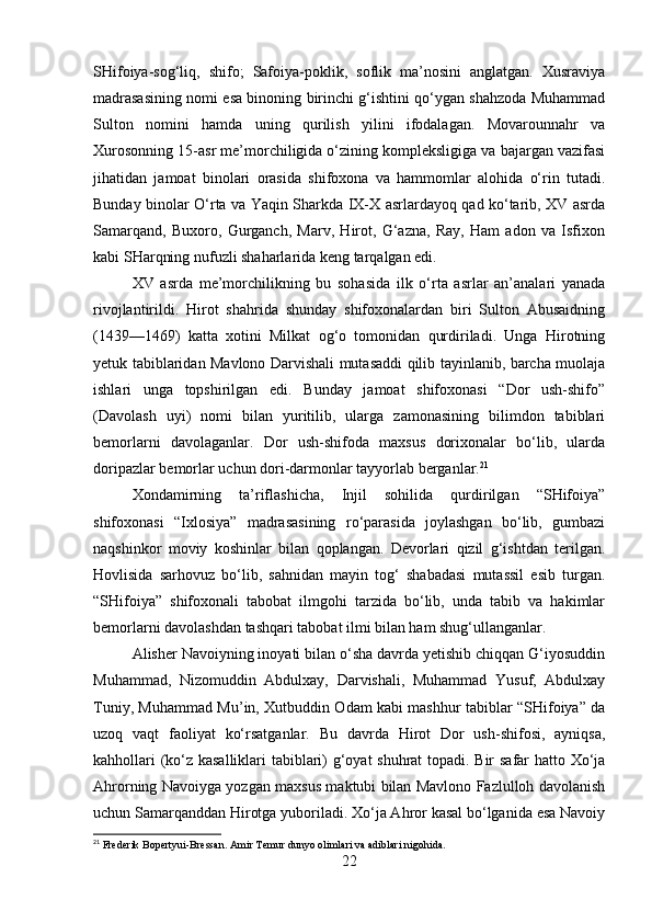 SHifoiya-sog‘liq,   shifo;   Safoiya-poklik,   soflik   ma’nosini   anglatgan.   Xusraviya
madrasasining nomi esa binoning birinchi g‘ishtini qo‘ygan shahzoda Muhammad
Sulton   nomini   hamda   uning   qurilish   yilini   ifodalagan.   Movarounnahr   va
Xurosonning 15-asr me’morchiligida o‘zining kompleksligiga va bajargan vazifasi
jihatidan   jamoat   binolari   orasida   shifoxona   va   hammomlar   alohida   o‘rin   tutadi.
Bunday binolar O‘rta va Yaqin Sharkda IX-X asrlardayoq qad ko‘tarib, XV asrda
Samarqand,   Buxoro,   Gurganch,   Marv,   Hirot,   G‘azna,   Ray,   Ham   adon   va   Isfixon
kabi SHarqning nufuzli shaharlarida keng tarqalgan edi.
XV   asrda   me’morchilikning   bu   sohasida   ilk   o‘rta   asrlar   an’analari   yanada
rivojlantirildi.   Hirot   shahrida   shunday   shifoxonalardan   biri   Sulton   Abusaidning
(1439—1469)   katta   xotini   Milkat   og‘o   tomonidan   qurdiriladi.   Unga   Hirotning
yetuk tabiblaridan Mavlono Darvishali mutasaddi qilib tayinlanib, barcha muolaja
ishlari   unga   topshirilgan   edi.   Bunday   jamoat   shifoxonasi   “Dor   ush-shifo”
(Davolash   uyi)   nomi   bilan   yuritilib,   ularga   zamonasining   bilimdon   tabiblari
bemorlarni   davolaganlar.   Dor   ush-shifoda   maxsus   dorixonalar   bo‘lib,   ularda
doripazlar bemorlar uchun dori-darmonlar tayyorlab berganlar. 21
Xondamirning   ta’riflashicha,   Injil   sohilida   qurdirilgan   “SHifoiya”
shifoxonasi   “Ixlosiya”   madrasasining   ro‘parasida   joylashgan   bo‘lib,   gumbazi
naqshinkor   moviy   koshinlar   bilan   qoplangan.   Devorlari   qizil   g‘ishtdan   terilgan.
Hovlisida   sarhovuz   bo‘lib,   sahnidan   mayin   tog‘   shabadasi   mutassil   esib   turgan.
“SHifoiya”   shifoxonali   tabobat   ilmgohi   tarzida   bo‘lib,   unda   tabib   va   hakimlar
bemorlarni davolashdan tashqari tabobat ilmi bilan ham shug‘ullanganlar.
Alisher Navoiyning inoyati bilan o‘sha davrda yetishib chiqqan G‘iyosuddin
Muhammad,   Nizomuddin   Abdulxay,   Darvishali,   Muhammad   Yusuf,   Abdulxay
Tuniy, Muhammad Mu’in, Xutbuddin Odam kabi mashhur tabiblar “SHifoiya” da
uzoq   vaqt   faoliyat   ko‘rsatganlar.   Bu   davrda   Hirot   Dor   ush-shifosi,   ayniqsa,
kahhollari (ko‘z kasalliklari tabiblari) g‘oyat shuhrat topadi. Bir safar hatto Xo‘ja
Ahrorning Navoiyga yozgan maxsus maktubi bilan Mavlono Fazlulloh davolanish
uchun Samarqanddan Hirotga yuboriladi. Xo‘ja Ahror kasal bo‘lganida esa Navoiy
21
 Frederik Bopertyui-Bressan. Amir Temur dunyo olimlari va adiblari nigohida.
22 