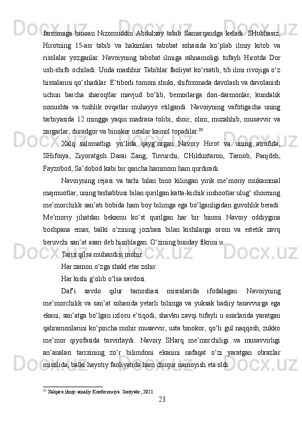 farmoniga   binoan   Nizomuddin   Abdulxay   tabib   Samarqandga   keladi.   SHubhasiz,
Hirotning   15-asr   tabib   va   hakimlari   tabobat   sohasida   ko‘plab   ilmiy   kitob   va
risolalar   yozganlar.   Navoiyning   tabobat   ilmiga   rahnamoligi   tufayli   Hirotda   Dor
ush-shifo ochiladi. Unda mashhur Tabiblar faoliyat ko‘rsatib, tib ilmi rivojiga o‘z
hissalarini qo‘shadilar. E’tiborli tomoni shuki, shifoxonada davolash va davolanish
uchun   barcha   sharoqtlar   mavjud   bo‘lib,   bemorlarga   dori-darmonlar,   kundalik
nonushta   va   tushlik   ovqatlar   muhayyo   etilgandi.   Navoiyning   vafotigacha   uning
tarbiyasida   12   mingga   yaqin   madrasa   tolibi,   shoir,   olim,   muzahhib,   musavvir   va
zargarlar, duradgor va binokor ustalar kamol topadilar. 22
Xalq   salomatligi   yo‘lida   qayg‘urgan   Navoiy   Hirot   va   uning   atrofida,
SHifoiya,   Ziyoratgoh   Darai   Zang,   Tuvurchi,   CHilduxtaron,   Tarnob,   Panjdeh,
Fayzobod, Sa’dobod kabi bir qancha hammom ham qurdiradi.
Navoiyning   rejasi   va   tarhi   bilan   bino   kilingan   yirik   me’moriy   mukammal
majmuotlar, uning tashabbusi bilan qurilgan katta-kichik inshootlar ulug‘ shoirning
me’morchilik san’ati bobida ham boy bilimga ega bo‘lganligidan guvohlik beradi.
Me’moriy   jihatdan   bekamu   ko‘st   qurilgan   har   bir   binoni   Navoiy   oddiygina
boshpana   emas,   balki   o‘zining   jozibasi   bilan   kishilarga   orom   va   estetik   zavq
beruvchi san’at asari deb hisoblagan. O‘zining bunday fikrini u:
Tarix qilsa muhandisi mohir.
Har zamon o‘zga shakl etar zohir.
Har kishi g‘olib o‘lsa savdosi.
Daf’i   savdo   qilur   tamoshasi   misralarida   ifodalagan.   Navoiyning
me’morchilik  va  san’at  sohasida   yetarli  bilimga  va  yuksak   badiiy  tasavvurga  ega
ekani, san’atga bo‘lgan ixlosu e’tiqodi, shavku zavqi tufayli u asarlarida yaratgan
qahramonlarini ko‘pincha mohir musavvir, usta binokor, qo‘li gul naqqosh, zukko
me’mor   qiyofasida   tasvirlaydi.   Navoiy   SHarq   me’morchiligi   va   musavvirligi
an’analari   tarixining   zo‘r   bilimdoni   ekanini   nafaqat   o‘zi   yaratgan   obrazlar
misolida, balki hayotiy faoliyatida ham chuqur namoyish eta oldi.
22
 Xalqaro ilmiy-amaliy Konferensiya. Sentyabr, 2021
23 