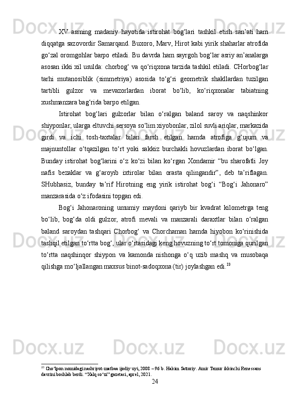 XV   asrning   madaniy   hayotida   istirohat   bog‘lari   tashkil   etish   san’ati   ham
diqqatga sazovordir Samarqand. Buxoro, Marv, Hirot kabi yirik shaharlar atrofida
go‘zal oromgohlar barpo etiladi. Bu davrda ham sayrgoh bog‘lar asriy an’analarga
asosan ikki xil usulda: chorbog‘ va qo‘riqxona tarzida tashkil etiladi. CHorbog‘lar
tarhi   mutanosiblik   (simmetriya)   asosida   to‘g‘ri   geometrik   shakllardan   tuzilgan
tartibli   gulzor   va   mevazorlardan   iborat   bo‘lib,   ko‘riqxonalar   tabiatning
xushmanzara bag‘rida barpo etilgan.
Istirohat   bog‘lari   gulzorlar   bilan   o‘ralgan   baland   saroy   va   naqshinkor
shiyponlar, ularga eltuvchi sersoya so‘lim xiyobonlar, zilol suvli ariqlar, markazida
girdi   va   ichi   tosh-taxtalar   bilan   farsh   etilgan   hamda   atrofiga   g‘ujum   va
majnuntollar   o‘tqazilgan   to‘rt   yoki   sakkiz   burchakli   hovuzlardan   iborat   bo‘lgan.
Bunday   istirohat   bog‘larini   o‘z   ko‘zi   bilan   ko‘rgan   Xondamir   “bu   sharofatli   Joy
nafis   bezaklar   va   g‘aroyib   ixtirolar   bilan   orasta   qilingandir”,   deb   ta’riflagan.
SHubhasiz,   bunday   ta’rif   Hirotning   eng   yirik   istirohat   bog‘i   “Bog‘i   Jahonaro”
manzarasida o‘z ifodasini topgan edi. 
Bog‘i   Jahonaroning   umumiy   maydoni   qariyb   bir   kvadrat   kilometrga   teng
bo‘lib,   bog‘da   oldi   gulzor,   atrofi   mevali   va   manzarali   daraxtlar   bilan   o‘ralgan
baland   saroydan   tashqari   Chorbog‘   va   Chorchaman   hamda   hiyobon   ko‘rinishida
tashqil etilgan to‘rtta bog‘, ular o‘rtasidagi keng hovuzning to‘rt tomoniga qurilgan
to‘rtta   naqshinqor   shiypon   va   kamonda   nishonga   o‘q   uzib   mashq   va   musobaqa
qilishga mo‘ljallangan maxsus binot-sadoqxona (tir) joylashgan edi. 23
23
 Cho‘lpon nomidagi nashriyot-matbaa ijodiy uyi, 2008 – 96 b. Hakim Sattoriy. Amir Temur ikkinchi Renessans 
davrini boshlab berdi. “Xalq so‘zi” gazetasi, aprel, 2021.
24 