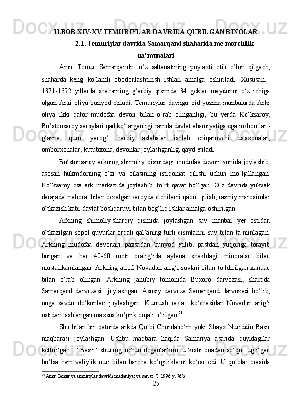 II.BOB  XIV-XV TEMURIYLAR DAVRIDA QURILGAN BINOLAR
2.1. Temuriylar davrida Samarqand shaharida me’morchilik
na’munalari
Amir   Temur   Samarqandni   o‘z   saltanatining   poytaxti   etib   e’lon   qilgach,
shaharda   keng   ko‘lamli   obodonlashtirish   ishlari   amalga   oshiriladi.   Xususan,  
1371-1372   yillarda   shaharning   g‘arbiy   qismida   34   gektar   maydonni   o‘z   ichiga
olgan   Arki   oliya   bunyod   etiladi.   Temuriylar   davriga   oid   yozma   manbalarda   Arki
oliya   ikki   qator   mudofaa   devori   bilan   o‘rab   olinganligi,   bu   yerda   Ko‘ksaroy,
Bo‘stonsaroy saroylari qad ko‘targanligi hamda davlat ahamiyatiga ega inshootlar -
g‘azna,   qurol   yarog‘,   harbiy   aslahalar   ishlab   chiqaruvchi   ustaxonalar,
omborxonalar, kutubxona, devonlar joylashganligi qayd etiladi.
Bo‘stonsaroy arkning shimoliy qismidagi  mudofaa devori yonida joylashib,
asosan   hukmdorning   o‘zi   va   oilasining   istiqomat   qilishi   uchun   mo‘ljallangan.
Ko‘ksaroy   esa   ark   markazida   joylashib,   to‘rt   qavat   bo‘lgan.   O‘z   davrida   yuksak
darajada mahorat bilan bezalgan saroyda elchilarni qabul qilish, rasmiy marosimlar
o‘tkazish kabi davlat boshqaruvi bilan bog‘liq ishlar amalga oshirilgan.
Arkning   shimoliy-sharqiy   qismida   joylashgan   suv   manbai   yer   ostidan
o‘tkazilgan sopol  quvurlar  orqali qal’aning turli qismlarini suv bilan ta’minlagan.
Arkning   mudofaa   devorlari   paxsadan   bunyod   etilib,   pastdan   yuqoriga   torayib
borgan   va   har   40-60   metr   oralig‘ida   aylana   shakldagi   minoralar   bilan
mustahkamlangan. Arkning atrofi Novadon arig‘i suvlari bilan to‘ldirilgan xandaq
bilan   o‘rab   olingan.   Arkning   janubiy   tomonida   Buxoro   darvozasi,   sharqda
Samarqand   darvozasi     joylashgan.   Asosiy   darvoza   Samarqand   darvozasi   bo‘lib,
unga   savdo   do‘konlari   joylashgan   "Kumush   rasta"   ko‘chasidan   Novadon   arig‘i
ustidan tashlangan maxsus ko‘prik orqali o‘tilgan. 24
Shu   bilan   bir   qatorda   arkda   Qutbi   Chordaho‘m   yoki   Shayx   Nuriddin   Basir
maqbarasi   joylashgan.   Ushbu   maqbara   haqida   Samariya   asarida   quyidagilar
keltirilgan:   "“Basir”   shuning   uchun   deganlarkim,   u   kishi   onadan   so‘qir   tug‘ilgan
bo‘lsa   ham   valiylik   nuri   bilan   barcha   ko‘rgiliklarni   ko‘rar   edi.   U   qutblar   orasida
24
 Amir Temur va temuriylar davrida madaniyat va san'at. T. 1996 y. 76 b
25 