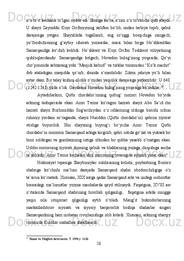 o‘n to‘rt kechalik to‘lgan oydek edi. Shunga ko‘ra, o‘zini o‘n to‘rtinchi qutb ataydi.
U   shayx   Zayniddii   Kuyi   Orifoniyning   xalifasi   bo‘lib,   undan   tarbiya   topib,   qabul
darajasiga   yetgan.   Shayxlikda   tugallanib,   eng   so‘nggi   bosqichiga   mingach,
yo‘lboshchisining   g‘aybiy   ishorati   yuzasidai,   onasi   bilan   birga   No‘shkentdan
Samarqandga   ko‘chib   kelibdi.   No‘shkent   va   Kuyi   Orifon   Toshkent   viloyatining
qishloqlaridandir.   Samarqandga   kelgach,   Novadon   bulog‘ining   yoqasida,   Qo‘yi
cho‘pononda sabzarang yoki “Masjidi kabud” va turklar tomonidan “Ko‘k machit”
deb   ataladigan   masjidda   qo‘nib,   shunda   o‘rnashibdir.   Zikrni   jahriya   yo‘li   bilan
aytar ekan. Bir talay kishini olislik o‘rnidan yaqinlik darajasiga yetkazibdir. U 640 
(1242-1243) yilda o‘ldi. Gavdasini Novadon bulog‘ining yoqasiga ko‘mdilar.  25
Aytadirlarkim,   Qutbi   chordaho‘mning   qutlug‘   mozori   Novadon   bo‘yida
arkning   tashqarisida   ekan.   Amir   Temur   ko‘ragon   hazrati   shayx   Abu   Sa’id   ibn
hazrati   shayx   Burhoniddin   Sog‘archiydan   o‘z   ishlarining   oldinga   borishi   uchun
ruhoniy   yordam   so‘raganda,   shayx   Nuriddin   (Qutbi   chordaho‘m)   qabrini   ziyorat
etishga   buyuribdi.   Shu   shayxniig   buyrug‘i   bo‘yicha   Amir   Temur   Qutbi
chordaho‘m mozorini Samarqand arkiga kirgizib, qabri ustida go‘zal va yuksak bir
bino   soldirgan   va   gumbazining   ustiga   oltindan   bir   qubba   yasatib   o‘rnatgan   ekan.
Ushbu mozorning ziyorati duoning qabuli va tilaklarning yuzaga chiqishiga ancha
ta’sirlikdir. Amir Temur kechalari shul mozorning tevaragida aylanib yurar ekan".
Hokimiyat   tepasiga   Shayboniylar   sulolasining   kelishi,   poytaxtning   Buxoro
shahriga   ko‘chishi   ma’lum   darajada   Samarqand   shahri   obodonchiligiga   o‘z
ta’sirini ko‘rsatadi. Xususan, XIX asrga qadar Samarqand arki va undagi inshootlar
borasidagi   ma’lumotlar   yozma   manbalarda   qayd   etilmaydi.   Faqatgina,   XVIII   asr
o‘rtalarida   Samarqand   shahrining   huvillab   qolganligi,     faqatgina   arkda   mingga
yaqin   oila   istiqomat   qilganligi   aytib   o‘tiladi.   Mang‘it   hukmdorlarining
markazlashtiruv   siyosati   va   siyosiy   barqarorlik   boshqa   shaharlar   singari
Samarqandning ham nisbatan rivojlanishiga olib keladi. Xususan, arkning sharqiy
tomonida Kulollar mahallasi shakllanadi.
25
 Temur va Ulug'bek davri tarixi. T. 1996 y. 143b
26 