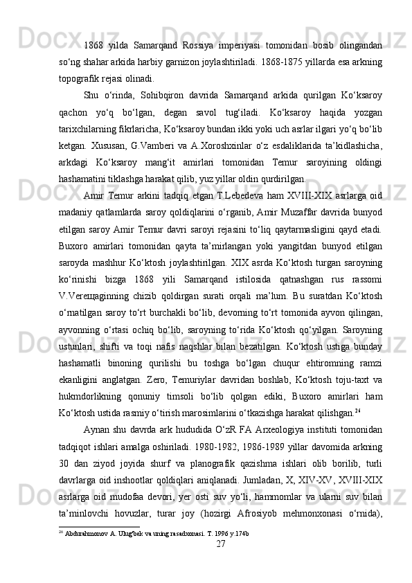 1868   yilda   Samarqand   Rossiya   imperiyasi   tomonidan   bosib   olingandan
so‘ng shahar arkida harbiy garnizon joylashtiriladi. 1868-1875 yillarda esa arkning
topografik rejasi olinadi.
Shu   o‘rinda,   Sohibqiron   davrida   Samarqand   arkida   qurilgan   Ko‘ksaroy
qachon   yo‘q   bo‘lgan,   degan   savol   tug‘iladi.   Ko‘ksaroy   haqida   yozgan
tarixchilarning fikrlaricha, Ko‘ksaroy bundan ikki yoki uch asrlar ilgari yo‘q bo‘lib
ketgan.   Xususan,   G.Vamberi   va   A.Xoroshxinlar   o‘z   esdaliklarida   ta’kidlashicha,
arkdagi   Ko‘ksaroy   mang‘it   amirlari   tomonidan   Temur   saroyining   oldingi
hashamatini tiklashga harakat qilib, yuz yillar oldin qurdirilgan.
Amir   Temur   arkini   tadqiq   etgan   T.Lebedeva   ham   XVIII-XIX   asrlarga   oid
madaniy   qatlamlarda   saroy   qoldiqlarini   o‘rganib,   Amir   Muzaffar   davrida   bunyod
etilgan   saroy   Amir   Temur   davri   saroyi   rejasini   to‘liq   qaytarmasligini   qayd   etadi.
Buxoro   amirlari   tomonidan   qayta   ta’mirlangan   yoki   yangitdan   bunyod   etilgan
saroyda   mashhur   Ko‘ktosh   joylashtirilgan.   XIX   asrda   Ko‘ktosh   turgan   saroyning
ko‘rinishi   bizga   1868   yili   Samarqand   istilosida   qatnashgan   rus   rassomi
V.Vereщaginning   chizib   qoldirgan   surati   orqali   ma’lum.   Bu   suratdan   Ko‘ktosh
o‘rnatilgan  saroy to‘rt   burchakli  bo‘lib,  devorning to‘rt   tomonida  ayvon  qilingan,
ayvonning   o‘rtasi   ochiq   bo‘lib,   saroyning   to‘rida   Ko‘ktosh   qo‘yilgan.   Saroyning
ustunlari,   shifti   va   toqi   nafis   naqshlar   bilan   bezatilgan.   Ko‘ktosh   ustiga   bunday
hashamatli   binoning   qurilishi   bu   toshga   bo‘lgan   chuqur   ehtiromning   ramzi
ekanligini   anglatgan.   Zero,   Temuriylar   davridan   boshlab,   Ko‘ktosh   toju-taxt   va
hukmdorlikning   qonuniy   timsoli   bo‘lib   qolgan   ediki,   Buxoro   amirlari   ham
Ko‘ktosh ustida rasmiy o‘tirish marosimlarini o‘tkazishga harakat qilishgan. 26
Aynan   shu   davrda   ark   hududida   O‘zR   FA   Arxeologiya   instituti   tomonidan
tadqiqot ishlari amalga oshiriladi. 1980-1982, 1986-1989 yillar davomida arkning
30   dan   ziyod   joyida   shurf   va   planografik   qazishma   ishlari   olib   borilib,   turli
davrlarga oid inshootlar qoldiqlari aniqlanadi. Jumladan, X, XIV-XV, XVIII-XIX
asrlarga   oid   mudofaa   devori,   yer   osti   suv   yo‘li,   hammomlar   va   ularni   suv   bilan
ta’minlovchi   hovuzlar,   turar   joy   (hozirgi   Afrosiyob   mehmonxonasi   o‘rnida),
26
 Abdurahmonov A. Ulug'bek va uning rasadxonasi. T. 1996 y.174b
27 