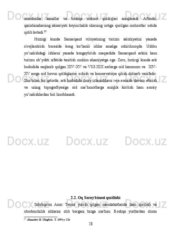 xumdonlar,   kanallar   va   boshqa   inshoot   qoldiqlari   aniqlanadi.   Afsuski,
qazishmalarning   aksariyati   keyinchalik   ularning   ustiga   qurilgan   inshootlar   ostida
qolib ketadi. 27
Hozirgi   kunda   Samarqand   viloyatining   turizm   salohiyatini   yanada
rivojlantirish   borasida   keng   ko‘lamli   ishlar   amalga   oshirilmoqda.   Ushbu
yo‘nalishdagi   ishlarni   yanada   kengaytirish   maqsadida   Samarqand   arkini   ham
turizm   ob’yekti   sifatida   tanitish   muhim   ahamiyatga   ega.   Zero,   hozirgi   kunda   ark
hududida   saqlanib   qolgan   XIV-XV   va   VIII-XIX   asrlarga   oid   hammom   va     XIV-
XV asrga oid hovuz qoldiqlarini ochish va konservatsiya qilish dolzarb vazifadir.
Shu bilan bir qatorda, ark hududida ilmiy izlanishlarni reja asosida davom ettirish
va   uning   topografiyasiga   oid   ma’lumotlarga   aniqlik   kiritish   ham   asosiy
yo‘nalishlardan biri hisoblanadi.
2.2. Oq Saroy binosi qurilishi
Sohibqiron   Amir   Temur   yurish   qilgan   mamlakatlarida   ham   qurilish   va
obodonchilik   ishlarini   olib   borgani   bizga   ma'lum.   Boshqa   yurtlardan   olimu
27
 .Ahmedov B. Ulug'bek. T. 1994 y.21b
28 