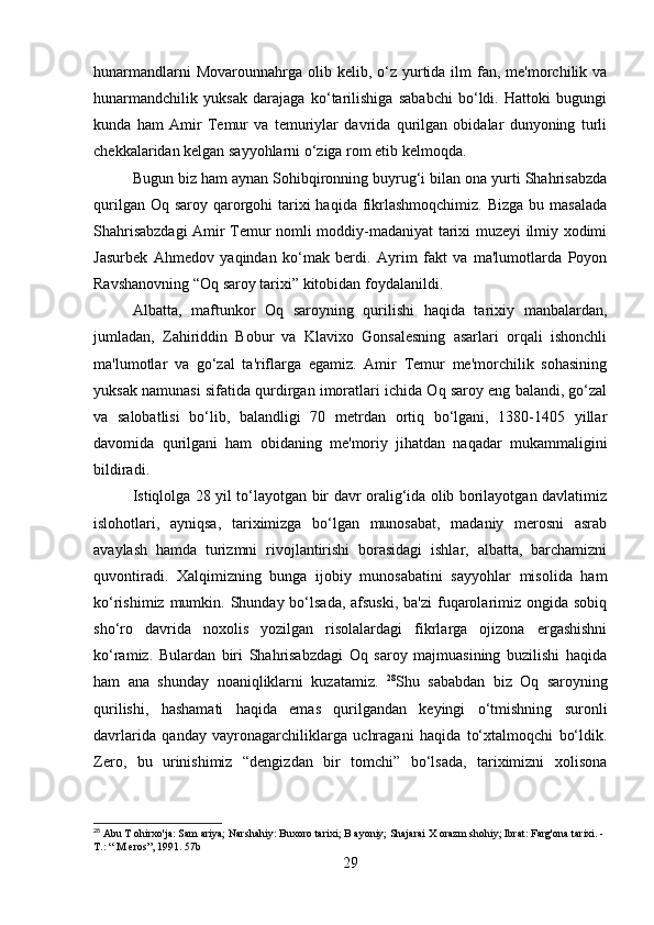 hunarmandlarni   Movarounnahrga olib  kelib, o‘z yurtida  ilm   fan, me'morchilik va
hunarmandchilik   yuksak   darajaga   ko‘tarilishiga   sababchi   bo‘ldi.   Hattoki   bugungi
kunda   ham   Amir   Temur   va   temuriylar   davrida   qurilgan   obidalar   dunyoning   turli
chekkalaridan kelgan sayyohlarni o‘ziga rom etib kelmoqda.
Bugun biz ham aynan Sohibqironning buyrug‘i bilan ona yurti Shahrisabzda
qurilgan Oq saroy  qarorgohi  tarixi  haqida  fikrlashmoqchimiz. Bizga  bu masalada
Shahrisabzdagi  Amir Temur nomli moddiy-madaniyat tarixi muzeyi ilmiy xodimi
Jasurbek   Ahmedov   yaqindan   ko‘mak   berdi.   Ayrim   fakt   va   ma'lumotlarda   Poyon
Ravshanovning “Oq saroy tarixi” kitobidan foydalanildi.
Albatta,   maftunkor   Oq   saroyning   qurilishi   haqida   tarixiy   manbalardan,
jumladan,   Zahiriddin   Bobur   va   Klavixo   Gonsalesning   asarlari   orqali   ishonchli
ma'lumotlar   va   go‘zal   ta'riflarga   egamiz.   Amir   Temur   me'morchilik   sohasining
yuksak namunasi sifatida qurdirgan imoratlari ichida Oq saroy eng balandi, go‘zal
va   salobatlisi   bo‘lib,   balandligi   70   metrdan   ortiq   bo‘lgani,   1380-1405   yillar
davomida   qurilgani   ham   obidaning   me'moriy   jihatdan   naqadar   mukammaligini
bildiradi.
Istiqlolga 28 yil to‘layotgan bir davr oralig‘ida olib borilayotgan davlatimiz
islohotlari,   ayniqsa,   tariximizga   bo‘lgan   munosabat,   madaniy   merosni   asrab
avaylash   hamda   turizmni   rivojlantirishi   borasidagi   ishlar,   albatta,   barchamizni
quvontiradi.   Xalqimizning   bunga   ijobiy   munosabatini   sayyohlar   misolida   ham
ko‘rishimiz mumkin. Shunday bo‘lsada, afsuski,  ba'zi  fuqarolarimiz ongida  sobiq
sho‘ro   davrida   noxolis   yozilgan   risolalardagi   fikrlarga   ojizona   ergashishni
ko‘ramiz.   Bulardan   biri   Shahrisabzdagi   Oq   saroy   majmuasining   buzilishi   haqida
ham   ana   shunday   noaniqliklarni   kuzatamiz.   28
Shu   sababdan   biz   Oq   saroyning
qurilishi,   hashamati   haqida   emas   qurilgandan   keyingi   o‘tmishning   suronli
davrlarida   qanday   vayronagarchiliklarga   uchragani   haqida   to‘xtalmoqchi   bo‘ldik.
Zero,   bu   urinishimiz   “dengizdan   bir   tomchi”   bo‘lsada,   tariximizni   xolisona
28
 Abu T ohirxo'ja: Sam ariya; Narshahiy: Buxoro tarixi; B ayoniy; Shajarai X orazm shohiy; Ibrat: Farg'ona tarixi. -
Т .: “ M eros”, 1991. 57b
29 