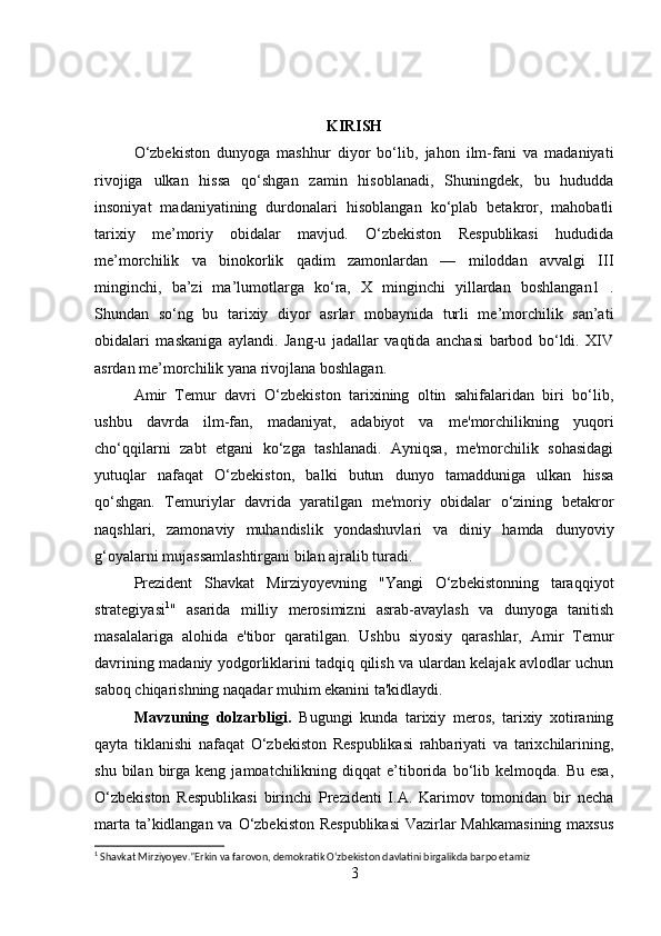 KIRISH
O‘zbekiston   dunyoga   mashhur   diyor   bo‘lib,   jahon   ilm-fani   va   madaniyati
rivojiga   ulkan   hissa   qo‘shgan   zamin   hisoblanadi,   Shuningdek,   bu   hududda
insoniyat   madaniyatining   durdonalari   hisoblangan   ko‘plab   betakror,   mahobatli
tarixiy   me’moriy   obidalar   mavjud.   O‘zbekiston   Respublikasi   hududida
me’morchilik   va   binokorlik   qadim   zamonlardan   —   miloddan   avvalgi   III
minginchi,   ba’zi   ma’lumotlarga   ko‘ra,   X   minginchi   yillardan   boshlangan1   .
Shundan   so‘ng   bu   tarixiy   diyor   asrlar   mobaynida   turli   me’morchilik   san’ati
obidalari   maskaniga   aylandi.   Jang-u   jadallar   vaqtida   anchasi   barbod   bo‘ldi.   XIV
asrdan me’morchilik yana rivojlana boshlagan. 
Amir   Temur   davri   O‘zbekiston   tarixining   oltin   sahifalaridan   biri   bo‘lib,
ushbu   davrda   ilm-fan,   madaniyat,   adabiyot   va   me'morchilikning   yuqori
cho‘qqilarni   zabt   etgani   ko‘zga   tashlanadi.   Ayniqsa,   me'morchilik   sohasidagi
yutuqlar   nafaqat   O‘zbekiston,   balki   butun   dunyo   tamadduniga   ulkan   hissa
qo‘shgan.   Temuriylar   davrida   yaratilgan   me'moriy   obidalar   o‘zining   betakror
naqshlari,   zamonaviy   muhandislik   yondashuvlari   va   diniy   hamda   dunyoviy
g‘oyalarni mujassamlashtirgani bilan ajralib turadi.
Prezident   Shavkat   Mirziyoyevning   "Yangi   O‘zbekistonning   taraqqiyot
strategiyasi 1
"   asarida   milliy   merosimizni   asrab-avaylash   va   dunyoga   tanitish
masalalariga   alohida   e'tibor   qaratilgan.   Ushbu   siyosiy   qarashlar,   Amir   Temur
davrining madaniy yodgorliklarini tadqiq qilish va ulardan kelajak avlodlar uchun
saboq chiqarishning naqadar muhim ekanini ta'kidlaydi.
Mavzuning   dolzarbligi.   Bugungi   kunda   tarixiy   meros,   tarixiy   xotiraning
qayta   tiklanishi   nafaqat   O‘zbekiston   Respublikasi   rahbariyati   va   tarixchilarining,
shu  bilan  birga  keng  jamoatchilikning  diqqat  e’tiborida  bo‘lib  kelmoqda.  Bu  esa,
O‘zbekiston   Respublikasi   birinchi   Prezidenti   I.A.   Karimov   tomonidan   bir   necha
marta ta’kidlangan va O‘zbekiston Respublikasi  Vazirlar Mahkamasining  maxsus
1
 Shavkat Mirziyoyev."Erkin va farovon, demokratik O‘zbekiston davlatini birgalikda barpo etamiz
3 