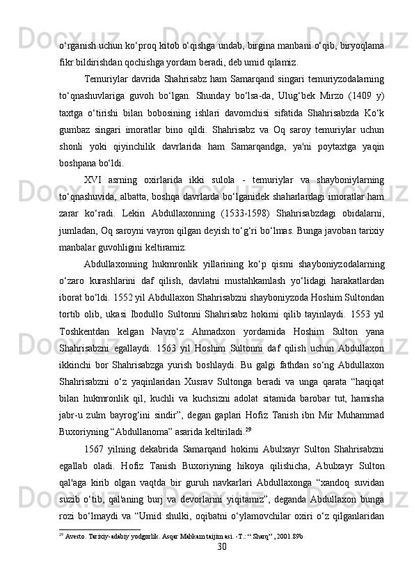 o‘rganish uchun ko‘proq kitob o‘qishga undab, birgina manbani o‘qib, biryoqlama
fikr bildirishdan qochishga yordam beradi, deb umid qilamiz.
Temuriylar   davrida   Shahrisabz   ham   Samarqand   singari   temuriyzodalarning
to‘qnashuvlariga   guvoh   bo‘lgan.   Shunday   bo‘lsa-da,   Ulug‘bek   Mirzo   (1409   y)
taxtga   o‘tirishi   bilan   bobosining   ishlari   davomchisi   sifatida   Shahrisabzda   Ko‘k
gumbaz   singari   imoratlar   bino   qildi.   Shahrisabz   va   Oq   saroy   temuriylar   uchun
shonli   yoki   qiyinchilik   davrlarida   ham   Samarqandga,   ya'ni   poytaxtga   yaqin
boshpana bo‘ldi.
XVI   asrning   oxirlarida   ikki   sulola   -   temuriylar   va   shayboniylarning
to‘qnashuvida,  albatta, boshqa davrlarda bo‘lganidek shaharlardagi  imoratlar ham
zarar   ko‘radi.   Lekin   Abdullaxonning   (1533-1598)   Shahrisabzdagi   obidalarni,
jumladan, Oq saroyni vayron qilgan deyish to‘g‘ri bo‘lmas. Bunga javoban tarixiy
manbalar guvohligini keltiramiz.
Abdullaxonning   hukmronlik   yillarining   ko‘p   qismi   shayboniyzodalarning
o‘zaro   kurashlarini   daf   qilish,   davlatni   mustahkamlash   yo‘lidagi   harakatlardan
iborat bo‘ldi. 1552 yil Abdullaxon Shahrisabzni shayboniyzoda Hoshim Sultondan
tortib   olib,   ukasi   Ibodullo   Sultonni   Shahrisabz   hokimi   qilib   tayinlaydi.   1553   yil
Toshkentdan   kelgan   Navro‘z   Ahmadxon   yordamida   Hoshim   Sulton   yana
Shahrisabzni   egallaydi.   1563   yil   Hoshim   Sultonni   daf   qilish   uchun   Abdullaxon
ikkinchi   bor   Shahrisabzga   yurish   boshlaydi.   Bu   galgi   fathdan   so‘ng   Abdullaxon
Shahrisabzni   o‘z   yaqinlaridan   Xusrav   Sultonga   beradi   va   unga   qarata   “haqiqat
bilan   hukmronlik   qil,   kuchli   va   kuchsizni   adolat   sitamida   barobar   tut,   hamisha
jabr-u   zulm   bayrog‘ini   sindir”,   degan   gaplari   Hofiz   Tanish   ibn   Mir   Muhammad
Buxoriyning “Abdullanoma” asarida keltiriladi. 29
1567   yilning   dekabrida   Samarqand   hokimi   Abulxayr   Sulton   Shahrisabzni
egallab   oladi.   Hofiz   Tanish   Buxoriyning   hikoya   qilishicha,   Abulxayr   Sulton
qal'aga   kirib   olgan   vaqtda   bir   guruh   navkarlari   Abdullaxonga   “xandoq   suvidan
suzib   o‘tib,   qal'aning   burj   va   devorlarini   yiqitamiz”,   deganda   Abdullaxon   bunga
rozi   bo‘lmaydi   va   “Umid   shulki,   oqibatni   o‘ylamovchilar   oxiri   o‘z   qilganlaridan
29
 Avesto. Tarixiy-adabiy yodgorlik. Asqar Mahkam taijim asi. - Т .: “ Sharq” , 2001.89b
30 