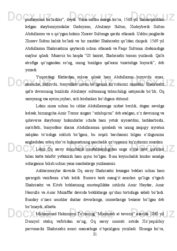 pushaymon   bo‘ladilar”,   deydi.   Yana   ushbu   asarga   ko‘ra,   1568   yil   Samarqanddan
kelgan   shayboniyzodalar   Gadoyxon,   Abulxayr   Sulton,   Xudoyberdi   Sulton
Abdullaxon va u qo‘ygan hokim Xusrav Sultonga qarshi otlanadi. Ushbu janglarda
Xusrav   Sulton   halok   bo‘ladi   va   bir   muddat   Shahrisabz   qo‘ldan   chiqadi.   1569   yil
Abdullaxon   Shahrisabzni   qaytarish   uchun   otlanadi   va   Faqir   Sultonni   chekinishga
majbur   qiladi.   Muarrix   bu   haqda   “Ul   hazrat,   Shahrisabz   tomon   yuzlandi.   Qal'a
atrofiga   qo‘ngandan   so‘ng,   uning   buzilgan   qal'asini   tuzatishga   buyurdi”,   deb
yozadi.
Yuqoridagi   fikrlardan   xulosa   qilsak   ham   Abdullaxon   buzuvchi   emas,
aksincha,   tiklovchi,   bunyodkor   inson   bo‘lganini   ko‘rishimiz   mumkin.   Shahrisabz
qal'a   devorining   buzilishi   Abulxayr   sultonning   talonchiligi   natijasida   bo‘lib,   Oq
saroyning esa ayrim joylari, sirli koshinlari ko‘chgani ehtimol.
Lekin   nima   uchun   bu   ishlar   Abdullaxonga   nisbat   berildi,   degan   savolga
kelsak, bizningcha Amir Temur singari “sohibqiron” deb atalgan, o‘z davrining va
qolaversa   shayboniy   hukmdorlar   ichida   ham   yetuk   siyosatdon,   lashkarboshi,
ma'rifatli,   bunyodkor   shaxsi   Abdullaxonni   qoralash   va   uning   xaqiqiy   siyratini
xalqdan   to‘sishga   intilish   bo‘lgani,   bu   orqali   barchamiz   bilgan   o‘zligimizni
anglashdan sobiq sho‘ro hukumatining qanchalik qo‘rqqanini ko‘rishimiz mumkin.
Lekin   Oq   saroy   shunchalik   mustahkamligidan   unga   o‘sha   davr   qurollari
bilan   katta   talafot   yetkazish   ham   qiyin   bo‘lgan.   Buni   keyinchalik   kimlar   amalga
oshirganini bilish uchun yana manbalarga yuzlanamiz.
Ashtarxoniylar   davrida   Oq   saroy   Shahrisabz   kenagas   beklari   uchun   ham
qarorgoh   vazifasini   o‘tab   keldi.   Buxoro   taxti   mang‘it   amirlari   qo‘liga   o‘tgach
Shahrisabz   va   Kitob   beklarining   mustaqillikka   intilishi   Amir   Haydar,   Amir
Nasrullo   va   Amir   Muzaffar   davrida   bekliklarga   qo‘shin   tortishiga   sabab   bo‘ladi.
Bunday   o‘zaro   urushlar   shahar   devorlariga,   imoratlariga   bezarar   bo‘lgan   deb
bo‘lmaydi, albatta.
Muhammad Hakimxon To‘raning “Muntaxab at tavorix” asarida 1840 yil
Doniyol   otaliq   vafotidan   so‘ng,   Oq   saroy   imorati   ostida   Xo‘jaqulibiy
parvonachi   Shahrisabz   amiri   mansabiga   o‘tqazilgani   yoziladi.   Shunga   ko‘ra,
31 