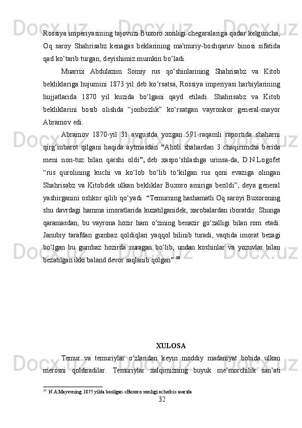 Rossiya imperiyasining tajovuzi Buxoro xonligi chegaralariga qadar kelguncha,
Oq   saroy   Shahrisabz   kenagas   beklarining   ma'muriy-boshqaruv   binosi   sifatida
qad ko‘tarib turgan, deyishimiz mumkin bo‘ladi.
Muarrix   Abdulazim   Somiy   rus   qo‘shinlarining   Shahrisabz   va   Kitob
bekliklariga hujumini 1873 yil deb ko‘rsatsa, Rossiya imperiyasi harbiylarining
hujjatlarida   1870   yil   kuzida   bo‘lgani   qayd   etiladi.   Shahrisabz   va   Kitob
bekliklarini   bosib   olishda   “jonbozlik”   ko‘rsatgan   vayronkor   general-mayor
Abramov edi. 
Abramov   1870-yil   31   avgustda   yozgan   591-raqamli   raportida   shaharni
qirg‘inbarot   qilgani   haqida   aytmasdan   “ Aholi   shahardan   3   chaqirimcha   berida
meni   non-tuz   bilan   qarshi   oldi ” ,   deb   xaspo‘shlashga   urinsa-da,   D.N.Logofet
“rus   qurolining   kuchi   va   ko‘lob   bo‘lib   to‘kilgan   rus   qoni   evaziga   olingan
Shahrisabz   va   Kitobdek   ulkan   bekliklar   Buxoro   amiriga   berildi”,   deya   general
yashirganini oshkor qilib qo‘ yadi    “ Temurning hashamatli Oq saroyi Buxoroning
shu   davrdagi   hamma   imoratlarida   kuzatilganidek,   xarobalardan   iboratdir.   Shunga
qaramasdan,   bu   vayrona   hozir   ham   o‘zining   benazir   go‘zalligi   bilan   rom   etadi.
Janubiy   tarafdan   gumbaz   qoldiqlari   yaqqol   bilinib   turadi,   vaqtida   imorat   bezagi
bo‘lgan   bu   gumbaz   hozirda   nuragan   bo‘lib,   undan   koshinlar   va   yozuvlar   bilan
bezatilgan ikki baland devor saqlanib qolgan ” . 30
XULOSA
T е mur   va   t е muriylar   o‘zlaridan   k е yin   moddiy   madaniyat   bobida   ulkan
m е rosni   qoldiradilar.   T е muriylar   xalqimizning   buyuk   m е ’morchilik   san’ati
30
   N.A.Mayevning 1875 yilda bosilgan «Buxoro xonligi ocherki» asarida
32 