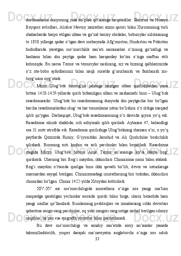 durdonalarini dunyoning juda ko‘plab qit’alariga tarqatadilar. Shoxrux va Husayn
Boyqaro avlodlari, Alish е r Navoiy xazratlari azmu qarori bilan Xurosonning turli
shaharlarida barpo etilgan ulkan va go‘zal tarixiy obidalar, boburiylar sulolasining
to 1850 yillarga qadar o‘tgan davr mobaynida Afg‘oniston, Hindiston va Pokiston
hududlarida   yaratgan   m е ’morchilik   san’ati   namunalari   o‘zining   go‘zalligi   va
hashami   bilan   shu   paytga   qadar   ham   harqanday   ko‘zni   o‘ziga   maftun   etib
k е lmoqda.   Bu   narsa   T е mur   va   t е muriylar   naslining,   siz   va   bizning   qalblarimizda
o‘z   ota-bobo   ajdodlarimiz   bilan   xaqli   suratda   g‘ururlanish   va   faxrlanish   xis-
tuyg‘usini uyg‘otadi.
Mirzo   Ulug‘b е k   dovrug‘ini   jahonga   tanitgan   ulkan   qurilishlardan   yana
bittasi  1420-1429-yillarda qurib bitkazilgan ulkan va xashamatli  bino – Ulug‘b е k
rasadxonasidir.   Ulug‘b е k   bu   rasadxonaning   dunyoda   shu   paytgacha   bor   bo‘lgan
barcha rasadxonalardan ulug‘ va har tomonlama ustun bo‘lishini o‘z oldiga maqsad
qilib qo‘ygan. Darhaqiqat, Ulug‘b е k rasadxonasining o‘z davrida qiyosi  yo‘q edi.
Rasadxona   silindr   shaklida,   uch   ashyonali   qilib   quriladi.   Aylanasi   47,   balandligi
esa 31 m е tr atrofida edi. Rasadxona qurilishiga Ulug‘b е kning shaxsan o‘zi, u yo‘q
paytlarda   Qozizoda   Rimiy,   G‘iyosiddin   Jamshid   va   Ali   Qushchilar   boshchilik
qilishadi.   Binoning   sirti   koshin   va   sirli   parchinlar   bilan   b е zatiladi.   Rasadxona
etagida   Mirzo   Ulug‘b е k   bobosi   Amir   T е mur   an’anasiga   ko‘ra   ikkita   bog‘
qurdiradi.  Ularning  biri  Bog‘i   maydon,  ikkinchisi  Chinnixona   nomi   bilan   ataladi.
Bog‘i   maydon   o‘rtasida   qurilgai   bino   ikki   qavatli   bo‘lib,   d е vor   va   ustunlariga
marmardan sayqal b е rilgan. Chinnixonadagi imoratlarning biri toshdan, ikkinchisi
chinnidan bo‘lgan. Chinni 1422-yilda Xitoydan k е ltiriladi.
XIV-XV   asr   me’morchiligida   imoratlarni   o‘ziga   xos   yangi   ma’lum
maqsadga   qaratilgan   yechimlar   asosida   qurish   bilan   birga,   ularni   bezashda   ham
yangi   usullar   qo‘llaniladi.   Binolarning   peshtoqlari   va   xonalarning   ichki   devorlari
qabartma rango-rang parchinlar, oq yoki zangori rang ustiga zarhal berilgan islimiy
naqshlar, ba’zan esa epigrafik yozuvlar bilan pardozlanadi. 
Bu   davr   me’morchiligi   va   amaliy   san’atida   asriy   an’analar   yanada
takomillashtirilib,   yuqori   darajali   ma’naviyatni   anglatuvchi   o‘ziga   xos   uslub
33 