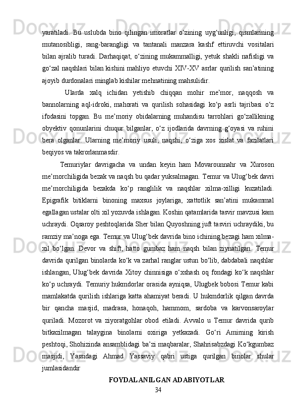 yaratiladi.   Bu   uslubda   bino   qilingan   imoratlar   o‘zining   uyg‘unligi,   qismlarining
mutanosibligi,   rang-barangligi   va   tantanali   manzara   kashf   ettiruvchi   vositalari
bilan   ajralib   turadi.   Darhaqiqat,   o‘zining   mukammalligi,   yetuk   shakli   nafisligi   va
go‘zal  naqshlari bilan kishini mahliyo etuvchi XIV-XV asrlar qurilish san’atining
ajoyib durdonalari minglab kishilar mehnatining mahsulidir.
  Ularda   xalq   ichidan   yetishib   chiqqan   mohir   me’mor,   naqqosh   va
bannolarning   aql-idroki,   mahorati   va   qurilish   sohasidagi   ko‘p   asrli   tajribasi   o‘z
ifodasini   topgan.   Bu   me’moriy   obidalarning   muhandisu   tarrohlari   go‘zallikning
obyektiv   qonunlarini   chuqur   bilganlar,   o‘z   ijodlarida   davrning   g‘oyasi   va   ruhini
bera   olganlar.   Ularning   me’moriy   usuli,   naqshi,   o‘ziga   xos   xislat   va   fazilatlari
beqiyos va takrorlanmasdir.
Т emuriylar   davrigacha   va   undan   keyin   ham   Movarounnahr   va   Х uroson
me’morchiligida bezak va naqsh bu qadar yuksalmagan.  Т emur va Ulug‘bek davri
me’morchiligida   bezakda   ko‘p   ranglilik   va   naqshlar   xilma-xilligi   kuzatiladi.
Epigrafik   bitiklarni   binoning   maxsus   joylariga,   xattotlik   san’atini   mukammal
egallagan ustalar olti xil yozuvda ishlagan. Koshin qatamlarida tasvir mavzusi kam
uchraydi. Oqsaroy peshtoqlarida Sher bilan Quyoshning juft tasviri uchraydiki, bu
ramziy ma’noga ega.  Т emur va Ulug‘bek davrida bino ichining bezagi ham xilma-
xil   bo‘lgan.   Devor   va   shift,   hatto   gumbaz   ham   naqsh   bilan   ziynatilgan.   Т emur
davrida qurilgan binolarda ko‘k va zarhal ranglar ustun bo‘lib, dabdabali naqshlar
ishlangan,   Ulug‘bek   davrida   Х itoy   chinnisiga   o‘xshash   oq   fondagi   ko‘k   naqshlar
ko‘p uchraydi. Temuriy hukmdorlar orasida ayniqsa, Ulugbek bobosi Temur kabi
mamlakatda qurilish ishlariga katta ahamiyat  beradi. U hukmdorlik qilgan davrda
bir   qancha   masjid,   madrasa,   honaqoh,   hammom,   sardoba   va   karvonsaroylar
quriladi.   Mozorot   va   ziyoratgohlar   obod   etiladi.   Avvalo   u   Temur   davrida   qurib
bitkazilmagan   talaygina   binolarni   oxiriga   yetkazadi.   Go‘ri   Amirning   kirish
peshtoqi, Shohizinda ansamblidagi ba’zi maqbaralar, Shahrisabzdagi Ko‘kgumbaz
masjidi,   Yassidagi   Ahmad   Yassaviy   qabri   ustiga   qurilgan   binolar   shular
jumlasidandir
FOYDALANILGAN ADABIYOTLAR
34 