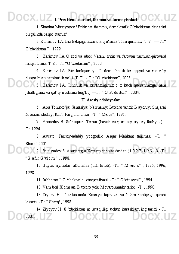 I. Prezident asarlari, farmon va farmoyishlari
1. Shavkat Mirziyoyev . "Erkin va farovon, demokratik O‘zbekiston davlatini
birgalikda barpo etamiz"
2. K arimov I.A. Biz kelajagimizni o‘z q o'limiz bilan quramiz. T .7 . —-Т.:“
O‘zbekiston ” , 1999.
3. Karimov   I.A   O   zod   va   obod   Vatan,   erkin   va   farovon   turmush-pirovard
maqsadimiz. T .8.. -Т.: “O 'zbekiston” , 2000
4. Karimov   I.A.   Biz   tanlagan   yo   ‘1   dem   okratik   taraqqiyot   va   ma’rifiy
dunyo bilan hamkorlik yo‘li. Т .П . - Т .: “O 'zbekiston”, 2003.
5. Karimov   I.A.   Tinchlik   va   xavfsizligimiz   o   'z   kuch   qudratimizga,   ham
jihatligimiz va qat’iy irodamiz bog'liq. —Т.: “ O 'zbekiston” , 2004.
II. Asosiy adabiyotlar.
6. Abu Tohirxo‘ja: Samariya; Narshahiy: Buxoro tarixi; B ayoniy; Shajarai
X orazm shohiy; Ibrat: Farg'ona tarixi. -Т.: “ Meros”, 1991.
7. Ahmedov B. Sohibqiron Temur (hayoti va ijtim oiy-siyosiy faoliyati). -
Т.: 1996.
8. Avesto.   Tarixiy-adabiy   yodgorlik.   Asqar   Mahkam   taijimasi.   -Т.:   “
Sharq” 2001.
9. Buniyodov 3. Anushtegin Xorazm shohlar davlati (1 0 9 7 -1 2 3 1 ). -Т.:
“G 'afur G 'ulo m ” , 1998.
10. Buyuk   siymolar,   allomalar   (uch   kitob).   -Т.:   “   M   ero   s”   ,   1995,   1996,
1998.
11. Jabborov I. O 'zbek xalqi etnografiyasi. -Т.: “ O 'qituvchi” , 1994.
12. Vam beri X erm an. B uxoro yoki Movarounnahr tarixi. -Т ., 1990.
13. Ziyoev   H.   T   urkistonda   Rossiya   tajovuzi   va   hukm   ronligiga   qarshi
kurash. -Т.: “ Sharq", 1998.
14. Ziyoyev   H.   0   ‘zbekiston   m   ustaqilligi   uchun   kurashlam   ing   tarixi   -   Т.,
2001.
35 