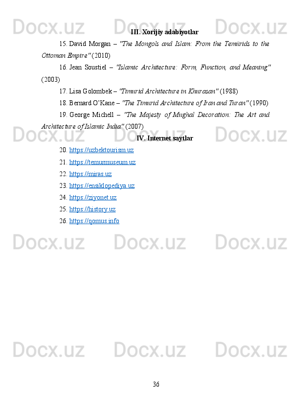 III. Xorijiy adabiyotlar
15. David   Morgan   –   "The   Mongols   and   Islam:   From   the   Temürids   to   the
Ottoman Empire"  (2010)
16. Jean   Soustiel   –   "Islamic   Architecture:   Form,   Function,   and   Meaning"
(2003)
17. Lisa Golombek –  "Timurid Architecture in Khurasan"  (1988)
18. Bernard O’Kane –  "The Timurid Architecture of Iran and Turan"  (1990)
19. George   Michell   –   "The   Majesty   of   Mughal   Decoration:   The   Art   and
Architecture of Islamic India"  (2007)
IV. Internet saytlar
20. https://uzbektourism.uz   
21. https://temurmuseum.uz   
22. https://miras.uz   
23. https://ensiklopediya.uz   
24. https://ziyonet.uz   
25. https://history.uz   
26. https://qomus.info   
36 