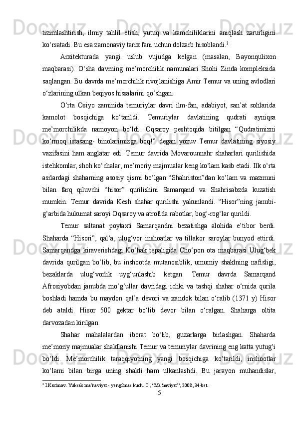 tizimlashtirish,   ilmiy   tahlil   etish,   yutuq   va   kamchiliklarini   aniqlash   zarurligini
ko‘rsatadi. Bu esa zamonaviy tarix fani uchun dolzarb hisoblandi. 2
Arxitekturada   yangi   uslub   vujudga   kelgan   (masalan,   Bayonqulixon
maqbarasi).   O‘sha   davrning   me’morchilik   namunalari   Shohi   Zinda   kompleksida
saqlangan. Bu davrda me’morchilik rivojlanishiga Amir Temur va uning avlodlari
o‘zlarining ulkan beqiyos hissalarini qo‘shgan.
O‘rta   Osiyo   zaminida   temuriylar   davri   ilm-fan,   adabiyot,   san’at   sohlarida
kamolot   bosqichiga   ko‘tarildi.   Тemuriylar   davlatining   qudrati   ayniqsa
me’morchilikda   namoyon   bo‘ldi.   Oqsaroy   peshtoqida   bitilgan   “Qudratimizni
ko‘rmoq   istasang-   binolarimizga   boq!”   degan   yozuv   Тemur   davlatining   siyosiy
vazifasini   ham   anglatar   edi.   Тemur   davrida   Movarounnahr   shaharlari   qurilishida
istehkomlar, shoh ko‘chalar, me’moriy majmualar keng ko‘lam kasb etadi. Ilk o‘rta
asrlardagi   shaharning   asosiy   qismi   bo‘lgan   “Shahriston”dan   ko‘lam   va   mazmuni
bilan   farq   qiluvchi   “hisor”   qurilishini   Samarqand   va   Shahrisabzda   kuzatish
mumkin.   Тemur   davrida   Kesh   shahar   qurilishi   yakunlandi.   “Hisor”ning   janubi-
g‘arbida hukumat saroyi Oqsaroy va atrofida rabotlar, bog‘-rog‘lar qurildi.
Тemur   saltanat   poytaxti   Samarqandni   bezatishga   alohida   e’tibor   berdi.
Shaharda   “Hisori”,   qal’a,   ulug‘vor   inshoatlar   va   tillakor   saroylar   bunyod   ettirdi.
Samarqandga   kiraverishdagi   Ko‘hak   tepaligida   Cho‘pon   ota   maqbarasi   Ulug‘bek
davrida   qurilgan   bo‘lib,   bu   inshootda   mutanosiblik,   umumiy   shaklning   nafisligi,
bezaklarda   ulug‘vorlik   uyg‘unlashib   ketgan.   Тemur   davrda   Samarqand
Afrosiyobdan   janubda   mo‘g‘ullar   davridagi   ichki   va   tashqi   shahar   o‘rnida   qurila
boshladi   hamda   bu   maydon   qal’a   devori   va   xandok   bilan   o‘ralib   (1371   y)   Hisor
deb   ataldi.   Hisor   500   gektar   bo‘lib   devor   bilan   o‘ralgan.   Shaharga   oltita
darvozadan kirilgan.
Shahar   mahalalardan   iborat   bo‘lib,   guzarlarga   birlashgan.   Shaharda
me’moriy majmualar shakllanishi Тemur va temuriylar davrining eng katta yutug‘i
bo‘ldi.   Me’morchilik   taraqqiyotning   yangi   bosqichiga   ko‘tarildi,   inshootlar
ko‘lami   bilan   birga   uning   shakli   ham   ulkanlashdi.   Bu   jarayon   muhandislar,
2
 I.Karimov. Yuksak ma’naviyat - yengilmas kuch. T., “Ma’naviyat”, 2008, 34-bet.
5 