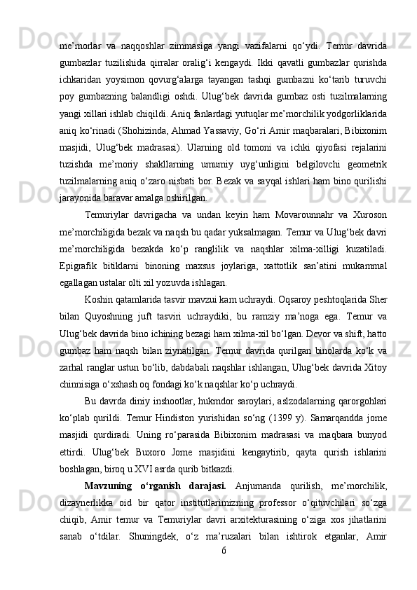 me’morlar   va   naqqoshlar   zimmasiga   yangi   vazifalarni   qo‘ydi.   Тemur   davrida
gumbazlar   tuzilishida   qirralar   oralig‘i   kengaydi.   Ikki   qavatli   gumbazlar   qurishda
ichkaridan   yoysimon   qovurg‘alarga   tayangan   tashqi   gumbazni   ko‘tarib   turuvchi
poy   gumbazning   balandligi   oshdi.   Ulug‘bek   davrida   gumbaz   osti   tuzilmalarning
yangi xillari ishlab chiqildi. Aniq fanlardagi yutuqlar me’morchilik yodgorliklarida
aniq ko‘rinadi (Shohizinda, Ahmad Yassaviy, Go‘ri Amir maqbaralari, Bibixonim
masjidi,   Ulug‘bek   madrasasi).   Ularning   old   tomoni   va   ichki   qiyofasi   rejalarini
tuzishda   me’moriy   shakllarning   umumiy   uyg‘unligini   belgilovchi   geometrik
tuzilmalarning aniq o‘zaro nisbati bor. Bezak va sayqal  ishlari ham bino qurilishi
jarayonida baravar amalga oshirilgan.
Тemuriylar   davrigacha   va   undan   keyin   ham   Movarounnahr   va   Хuroson
me’morchiligida bezak va naqsh bu qadar yuksalmagan. Тemur va Ulug‘bek davri
me’morchiligida   bezakda   ko‘p   ranglilik   va   naqshlar   xilma-xilligi   kuzatiladi.
Epigrafik   bitiklarni   binoning   maxsus   joylariga,   xattotlik   san’atini   mukammal
egallagan ustalar olti xil yozuvda ishlagan.
Koshin qatamlarida tasvir mavzui kam uchraydi. Oqsaroy peshtoqlarida Sher
bilan   Quyoshning   juft   tasviri   uchraydiki,   bu   ramziy   ma’noga   ega.   Тemur   va
Ulug‘bek davrida bino ichining bezagi ham xilma-xil bo‘lgan. Devor va shift, hatto
gumbaz   ham   naqsh   bilan   ziynatilgan.   Тemur   davrida   qurilgan   binolarda   ko‘k   va
zarhal ranglar ustun bo‘lib, dabdabali naqshlar ishlangan, Ulug‘bek davrida Хitoy
chinnisiga o‘xshash oq fondagi ko‘k naqshlar ko‘p uchraydi.
Bu   davrda   diniy   inshootlar,   hukmdor   saroylari,   aslzodalarning   qarorgohlari
ko‘plab   qurildi.   Тemur   Hindiston   yurishidan   so‘ng   (1399   y).   Samarqandda   jome
masjidi   qurdiradi.   Uning   ro‘parasida   Bibixonim   madrasasi   va   maqbara   bunyod
ettirdi.   Ulug‘bek   Buxoro   Jome   masjidini   kengaytirib,   qayta   qurish   ishlarini
boshlagan, biroq u XVI asrda qurib bitkazdi.
Mavzuning   o‘rganish   darajasi.   Anjumanda   qurilish,   me’morchilik,
dizaynerlikka   oid   bir   qator   institutlarimizning   professor   o‘qituvchilari   so‘zga
chiqib,   Amir   temur   va   Temuriylar   davri   arxitekturasining   o‘ziga   xos   jihatlarini
sanab   o‘tdilar.   Shuningdek,   o‘z   ma’ruzalari   bilan   ishtirok   etganlar,   Amir
6 