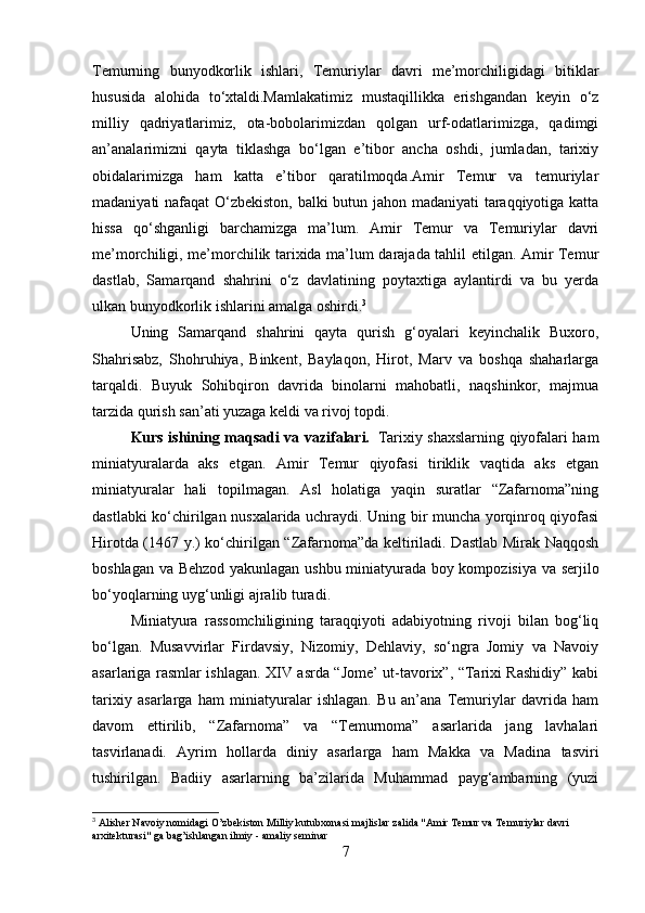 Temurning   bunyodkorlik   ishlari,   Temuriylar   davri   me’morchiligidagi   bitiklar
hususida   alohida   to‘xtaldi.Mamlakatimiz   mustaqillikka   erishgandan   keyin   o‘z
milliy   qadriyatlarimiz,   ota-bobolarimizdan   qolgan   urf-odatlarimizga,   qadimgi
an’analarimizni   qayta   tiklashga   bo‘lgan   e’tibor   ancha   oshdi,   jumladan,   tarixiy
obidalarimizga   ham   katta   e’tibor   qaratilmoqda.Amir   Temur   va   temuriylar
madaniyati nafaqat O‘zbekiston, balki butun jahon madaniyati taraqqiyotiga katta
hissa   qo‘shganligi   barchamizga   ma’lum.   Amir   Temur   va   Temuriylar   davri
me’morchiligi, me’morchilik tarixida ma’lum darajada tahlil etilgan. Amir Temur
dastlab,   Samarqand   shahrini   o‘z   davlatining   poytaxtiga   aylantirdi   va   bu   yerda
ulkan bunyodkorlik ishlarini amalga oshirdi. 3
 
Uning   Samarqand   shahrini   qayta   qurish   g‘oyalari   keyinchalik   Buxoro,
Shahrisabz,   Shohruhiya,   Binkent,   Baylaqon,   Hirot,   Marv   va   boshqa   shaharlarga
tarqaldi.   Buyuk   Sohibqiron   davrida   binolarni   mahobatli,   naqshinkor,   majmua
tarzida qurish san’ati yuzaga keldi va rivoj topdi.
Kurs ishining maqsadi va vazifalari.     Tarixiy shaxslarning qiyofalari ham
miniatyuralarda   aks   etgan.   Amir   Temur   qiyofasi   tiriklik   vaqtida   aks   etgan
miniatyuralar   hali   topilmagan.   Asl   holatiga   yaqin   suratlar   “Zafarnoma”ning
dastlabki ko‘chirilgan nusxalarida uchraydi. Uning bir muncha yorqinroq qiyofasi
Hirotda (1467 y.) ko‘chirilgan “Zafarnoma”da keltiriladi. Dastlab Mirak Naqqosh
boshlagan va Behzod yakunlagan ushbu miniatyurada boy kompozisiya va serjilo
bo‘yoqlarning uyg‘unligi ajralib turadi.
Miniatyura   rassomchiligining   taraqqiyoti   adabiyotning   rivoji   bilan   bog‘liq
bo‘lgan.   Musavvirlar   Firdavsiy,   Nizomiy,   Dehlaviy,   so‘ngra   Jomiy   va   Navoiy
asarlariga rasmlar ishlagan. XIV asrda “Jome’ ut-tavorix”, “Tarixi Rashidiy” kabi
tarixiy   asarlarga   ham   miniatyuralar   ishlagan.   Bu   an’ana   Temuriylar   davrida   ham
davom   ettirilib,   “Zafarnoma”   va   “Temurnoma”   asarlarida   jang   lavhalari
tasvirlanadi.   Ayrim   hollarda   diniy   asarlarga   ham   Makka   va   Madina   tasviri
tushirilgan.   Badiiy   asarlarning   ba’zilarida   Muhammad   payg‘ambarning   (yuzi
3
  Alisher Navoiy nomidagi O’zbekiston Milliy kutubxonasi majlislar zalida "Amir Temur va Temuriylar davri 
arxitekturasi" ga bag’ishlangan ilmiy - amaliy seminar
7 