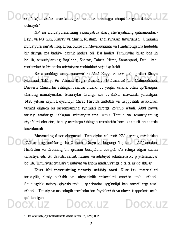 niqobda)   odamlar   orasida   turgan   holati   va   me’rojga   chiqishlariga   oid   lavhalar
uchraydi. 4
XV   asr   miniatyuralarining   aksariyatida   sharq   she’riyatining   qahramonlari-
Layli va Majnun, Xusrav va Shirin, Rustam, jang lavhalari tasvirlanadi. Umuman
miniatyura san’ati Iroq, Eron, Xuroson, Movarounnahr va Hindistongacha hududda
bir   davrga   xos   badiiy-   estetik   hodisa   edi.   Bu   hodisa   Temuriylar   bilan   bog‘liq
bo‘lib,   temuriylarning   Bag‘dod,   Sheroz,   Tabriz,   Hirot,   Samarqand,   Dehli   kabi
markazlarida bir necha miniatyura maktablari vujudga keldi.
Samaqanddagi   saroy   musavvirlari   Abul   Xayya   va   uning   shogirdlari   Shayx
Mahmud   Taliliy,   Pir   Ahmad   Bog‘i   Shamoliy,   Muhammad   bin   Mahmudshoh,
Darvesh   Mansurlar   ishlagan   rasmlar   nozik,   bo‘yoqlar   ustalik   bilan   qo‘llangan.
ularning   miniatyuralari   temuriylar   davriga   xos   ov-shikor   mavzuida   yaratilgan.
1420   yildan   keyin   Boysunqur   Mirzo   Hirotda   xattotlik   va   naqqoshlik   ustaxonasi
tashkil   qilgach   bu   rassomlarning   ayrimlari   hirotga   ko‘chib   o‘tadi.   Abul   hayya
tarixiy   asarlariga   ishlagan   miniatyuralarda   Amir   Temur   va   temuriylarning
qiyofalari   aks   etsa,   badiiy   asarlarga   ishlagan   rasmlarida   ham   ular   turli   holatlarda
tasvirlanadi.
Mavzuning   davr   chegarasi .   Temuriylar   saltanati   XV   asrning   oxirlaridan
XVI   asrning   boshlarigacha   O‘rtacha   Osiyo   va   bugungi   Tojikiston,   Afghanistan,
Hindiston   va   Eronning   bir   qismini   bosqichma-bosqich   o‘z   ichiga   olgan   kuchli
dinastiya   edi.   Bu   davrda,   san'at,   mimos   va   adabiyot   sohalarida   ko‘p   yuksalishlar
bo‘lib, Timuriylar xususiy uslubiyat va Islom madaniyatiga o‘ta ta'sir qo‘shtilar
Kurs   ishi   mavzusining   nazariy   uslubiy   asosi.   Kusr   ishi   materiallari
tarixiylik,   ilmiy   xolislik   va   obyektivlik   prinsiplari   asosida   taxlil   qilindi.
Shuningdek,   tarixiy-   qiyosiy   taxlil   ,   qadriyatlar   uyg‘unligi   kabi   tamoillarga   amal
qilindi . Tarixiy va arxeolagik manbalardan foydalanish va ularni taqqoslash usuli
qo‘llanilgan.
4
     Ibn Arabshoh, Ajoib ulmakdur fi axbori Temur, T., 1992; B.45  
8 