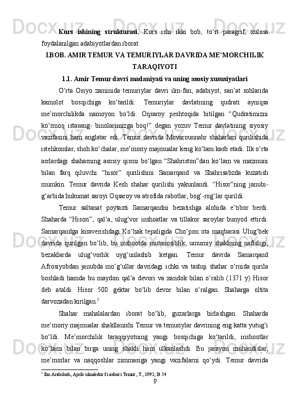   Kurs   ishining   strukturasi.   Kurs   ishi   ikki   bob,   to‘rt   paragrif,   xulosa
foydalanilgan adabiyotlardan iborat.
I.BOB. AMIR TEMUR VA TEMURIYLAR DAVRIDA ME’MORCHILIK
TARAQIYOTI
1.1. Amir Temur davri madaniyati va uning asosiy xususiyatlari
O‘rta   Osiyo   zaminida   temuriylar   davri   ilm-fan,   adabiyot,   san’at   sohlarida
kamolot   bosqichiga   ko‘tarildi.   Тemuriylar   davlatining   qudrati   ayniqsa
me’morchilikda   namoyon   bo‘ldi.   Oqsaroy   peshtoqida   bitilgan   “Qudratimizni
ko‘rmoq   istasang-   binolarimizga   boq!”   degan   yozuv   Тemur   davlatining   siyosiy
vazifasini   ham   anglatar   edi.   Тemur   davrida   Movarounnahr   shaharlari   qurilishida
istehkomlar, shoh ko‘chalar, me’moriy majmualar keng ko‘lam kasb etadi. Ilk o‘rta
asrlardagi   shaharning   asosiy   qismi   bo‘lgan   “Shahriston”dan   ko‘lam   va   mazmuni
bilan   farq   qiluvchi   “hisor”   qurilishini   Samarqand   va   Shahrisabzda   kuzatish
mumkin.   Тemur   davrida   Kesh   shahar   qurilishi   yakunlandi.   “Hisor”ning   janubi-
g‘arbida hukumat saroyi Oqsaroy va atrofida rabotlar, bog‘-rog‘lar qurildi.
Тemur   saltanat   poytaxti   Samarqandni   bezatishga   alohida   e’tibor   berdi.
Shaharda   “Hisori”,   qal’a,   ulug‘vor   inshoatlar   va   tillakor   saroylar   bunyod   ettirdi.
Samarqandga   kiraverishdagi   Ko‘hak   tepaligida   Cho‘pon   ota   maqbarasi   Ulug‘bek
davrida   qurilgan   bo‘lib,   bu   inshootda   mutanosiblik,   umumiy   shaklning   nafisligi,
bezaklarda   ulug‘vorlik   uyg‘unlashib   ketgan.   Тemur   davrda   Samarqand
Afrosiyobdan   janubda   mo‘g‘ullar   davridagi   ichki   va   tashqi   shahar   o‘rnida   qurila
boshladi   hamda   bu   maydon   qal’a   devori   va   xandok   bilan   o‘ralib   (1371   y)   Hisor
deb   ataldi.   Hisor   500   gektar   bo‘lib   devor   bilan   o‘ralgan.   Shaharga   oltita
darvozadan kirilgan. 5
Shahar   mahalalardan   iborat   bo‘lib,   guzarlarga   birlashgan.   Shaharda
me’moriy majmualar shakllanishi Тemur va temuriylar davrining eng katta yutug‘i
bo‘ldi.   Me’morchilik   taraqqiyotning   yangi   bosqichiga   ko‘tarildi,   inshootlar
ko‘lami   bilan   birga   uning   shakli   ham   ulkanlashdi.   Bu   jarayon   muhandislar,
me’morlar   va   naqqoshlar   zimmasiga   yangi   vazifalarni   qo‘ydi.   Тemur   davrida
5
 Ibn Arabshoh, Ajoib ulmakdur fi axbori Temur, T., 1992; B.54
9 