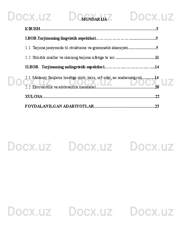 MUNDARIJA
KIRISH................................................................................................................3
I.BOB.Tarjimaning lingvistik aspektlari……………………..........................5
1.1.  Tarjima jarayonida til strukturasi va grammatik ahamiyati ...........................5
1.2. Stilistik omillar va ularning tarjima sifatiga ta`siri  ......................................11
II.BOB.     Tarjimaning nolingvistik aspektlari…………..……………..….....14
2.1. Madaniy farqlarni hisobga olish: tarix, urf-odat, an`analarning roli ............14
2.2.  Ekvivaletlik va adekvantlik masalalari .........................................................20
XULOSA.............................................................................................................22
FOYDALANILGAN ADABIYOTLAR...........................................................23 