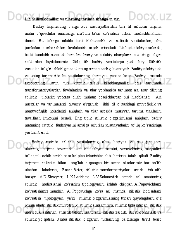 1.2. Stilistik omillar va ularning tarjima sifatiga ta`siri
           Badiiy   tarjimaning   o‘ziga   xos   xususiyatlaridan   biri   til   uslubini   tarjima
matni  o‘quvchilar  ommasiga  ma’lum  ta’sir  ko‘rsatish  uchun  moslashtirishdan
iborat.     Bu     ta’sirga     odatda     turli     tilshunoslik     va     stilistik     vositalardan,     shu
jumladan  o‘xshatishdan  foydalanish  orqali  erishiladi.  Nafaqat adabiy asarlarda,
balki   kundalik   suhbatda   ham   biz   hissiy   va   uslubiy   ohanglarni   o‘z   ichiga   olgan
so‘zlardan     foydalanamiz.     Xalq     tili     badiiy     vositalarga     juda     boy.     Stilistik
vositalar  to‘g‘ri ishlatilganda ularning samaradorligi kuchayadi. Badiiy adabiyotda
va   uning   tarjimasida   bu   vositalarning   ahamiyati   yanada   katta.   B а diiy     m а tnd а
а xborotning     ustun     turi     estetik     t а ’siri     hisobl а ng а nligi     bois     t а rjim а d а
tr а nsform а tsiy а l а rd а n  foyd а l а nish  v а   ul а r  yord а mid а   t а rjimon   а sl   а s а r  tilining
stilistik     jilol а rini   yetk а z а   olishi   muhum   bosqichl а rd а n   biri   hisobl а n а di.     А sl
nusx а l а r   v а   t а rjim а l а rni   qiyosiy   o‘rg а nish     ikki   til   o‘rt а sid а gi   muvofiqlik   va
nomuvofiqlik   hol а tl а rini   а niql а sh   v а   ul а r   а sosid а   mu а yy а n   t а rjim а   usull а rini
t а vsifl а sh   imkonini   ber а di.   Eng   tipik   stilistik   o‘zg а rishl а rni   а niql а sh   b а diiy
m а tnning   estetik     funksiy а sini   а m а lg а   oshirish   xususiy а tl а rini   to‘liq   ko‘rs а tishg а
yord а m ber а di. 
        Badiiy     matnda     stilistik     vositalarning     o‘rni     beqiyos     va     shu     jumladan
ularning     tarjima   davomida   uzatilishi   asliyat   matnini,   yozuvchining   maqsadini
to‘laqonli ochib berish ham ko‘plab izlanishlar olib   borishni talab   qiladi. Badiiy
tarjimani   stilistika   bilan     bog‘lab   o‘rgangan   bir   necha   olimlarimiz   bor   bo‘lib
ulardan     Jakobson,     Boase-Beier,   stilistik   transformatsiyalar     ustida     ish   olib
borgan     А .D.Shveyser,     L.K.L а tishev,     L.V.Solonovich     hamda     asl     mantnning
stilistik     hodisalarini   ko‘rsatish   tipologiyasini   ishlab   chiqqan   A.Popovichlarni
ko‘rsatishimiz  mumkin.   A. Popovichga   ko‘ra   asl    matnda   stilistik    hodisalarni
ko‘rsatish     tipologiyasi     ya’ni     stilistik   o‘zgarishlarning   turlari   quyidagilarni   o‘z
ichiga oladi: stilistik muvofiqlik, stilistik almashtirish, stilistik tiplashtirish, stilistik
individuallashtirish, stilistik takomillashtirish, stilistik zaiflik, stilistik tekislash va
stilistik  yo‘qotish.  Ushbu  stilistik     o‘zgarish     turlarining    ba’zilariga   ta’rif    berib
10 