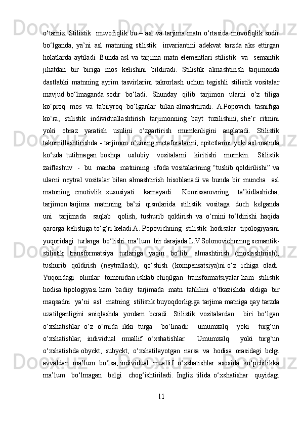 o‘tamiz. Stilistik   muvofiqlik bu – asl  va tarjima matn o‘rtasida  muvofiqlik sodir
bo‘lganda,   ya’ni   asl   matnning   stilistik     invariantini   adekvat   tarzda   aks   ettirgan
holatlarda   aytiladi.   Bunda   asl   va   tarjima   matn   elementlari   stilistik     va     semantik
jihatdan    bir    biriga    mos   kelishini     bildiradi.   Stilistik    almashtirish   tarjimonda
dastlabki   matnning   ayrim   tasvirlarini   takrorlash   uchun   tegishli   stilistik   vositalar
mavjud  bo‘lmaganda   sodir     bo‘ladi.    Shunday    qilib    tarjimon    ularni    o‘z    tiliga
ko‘proq   mos  va   tabiiyroq  bo‘lganlar  bilan almashtiradi.  A.Popovich  tasnifiga
ko‘ra,   stilistik   individuallashtirish   tarjimonning   bayt    tuzilishini, she’r   ritmini
yoki     obraz     yaratish     usulini     o‘zgartirish     mumkinligini     anglatadi.     Stilistik
takomillashtirishda - tarjimon o‘zining metaforalarini, epitetlarini yoki asl matnda
ko‘zda   tutilmagan   boshqa     uslubiy     vositalarni     kiritishi     mumkin.     Stilistik
zaiflashuv    -     bu    manba    matnining    ifoda   vositalarining  “tushib  qoldirilishi”   va
ularni   neytral   vositalar   bilan   almashtirish   hisoblanadi   va   bunda   bir   muncha     asl
matnning   emotivlik   xususiyati     kamayadi.     Komissarovning     ta’kidlashicha,
tarjimon  tarjima    matnning    ba’zi     qismlarida     stilistik    vositaga     duch    kelganda
uni     tarjimada     saqlab     qolish,   tushurib   qoldirish   va   o‘rnini   to‘ldirishi   haqida
qarorga kelishiga to‘g‘ri keladi.A. Popovichning  stilistik  hodisalar  tipologiyasini
yuqoridagi  turlarga  bo‘lishi  ma’lum  bir darajada L.V.Solonovichninng semantik-
stilistik   transformatsiya   turlariga   yaqin   bo‘lib:   almashtirish   (moslashtirish);
tushurib   qoldirish   (neytrallash);   qo‘shish   (kompensatsiya)ni o‘z   ichiga   oladi.
Yuqoridagi   olimlar   tomonidan ishlab chiqilgan   transformatsiyalar ham   stilistik
hodisa tipologiyasi ham  badiiy  tarjimada  matn  tahlilini  o‘tkazishda  oldiga  bir
maqsadni   ya’ni   asl   matning   stilistik buyoqdorligiga tarjima matniga qay tarzda
uzatilganligini   aniqlashda   yordam   beradi.   Stilistik   vositalardan     biri   bo‘lgan
o‘xshatishlar   o‘z   o‘rnida   ikki   turga     bo‘linadi:     umumxalq     yoki     turg‘un
o‘xshatishlar;   individual   muallif   o‘xshatishlar.     Umumxalq     yoki   turg‘un
o‘xshatishda obyekt,  subyekt,  o‘xshatilayotgan  narsa  va  hodisa  orasidagi  belgi
avvaldan  ma’lum  bo‘lsa, individual  muallif  o‘xshatishlar  asosida  ko‘pchilikka
ma’lum     bo‘lmagan     belgi     chog‘ishtiriladi.   Ingliz   tilida   o‘xshatishar     quyidagi
11 