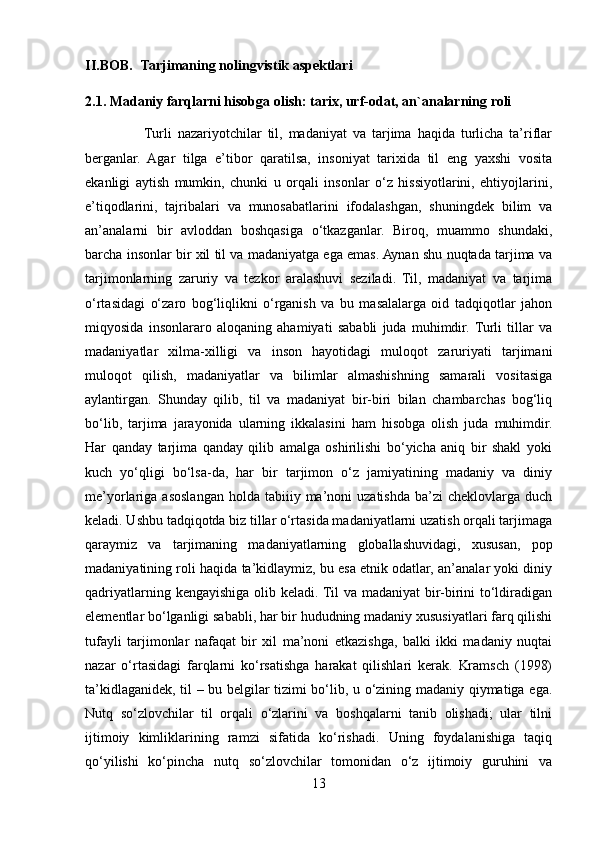 II.BOB.     Tarjimaning nolingvistik aspektlari
2.1. Madaniy farqlarni hisobga olish: tarix, urf-odat, an`analarning roli
                    Turli   nazariyotchilar   til,   madaniyat   va   tarjima   haqida   turlicha   ta’riflar
berganlar.   Agar   tilga   e’tibor   qaratilsa,   insoniyat   tarixida   til   eng   yaxshi   vosita
ekanligi   aytish   mumkin,   chunki   u   orqali   insonlar   o‘z   hissiyotlarini,   ehtiyojlarini,
e’tiqodlarini,   tajribalari   va   munosabatlarini   ifodalashgan,   shuningdek   bilim   va
an’analarni   bir   avloddan   boshqasiga   o‘tkazganlar.   Biroq,   muammo   shundaki,
barcha insonlar bir xil til va madaniyatga ega emas. Aynan shu nuqtada tarjima va
tarjimonlarning   zaruriy   va   tezkor   aralashuvi   seziladi.   Til,   madaniyat   va   tarjima
o‘rtasidagi   o‘zaro   bog‘liqlikni   o‘rganish   va   bu   masalalarga   oid   tadqiqotlar   jahon
miqyosida   insonlararo   aloqaning   ahamiyati   sababli   juda   muhimdir.  Turli   tillar   va
madaniyatlar   xilma-xilligi   va   inson   hayotidagi   muloqot   zaruriyati   tarjimani
muloqot   qilish,   madaniyatlar   va   bilimlar   almashishning   samarali   vositasiga
aylantirgan.   Shunday   qilib,   til   va   madaniyat   bir-biri   bilan   chambarchas   bog‘liq
bo‘lib,   tarjima   jarayonida   ularning   ikkalasini   ham   hisobga   olish   juda   muhimdir.
Har   qanday   tarjima   qanday   qilib   amalga   oshirilishi   bo‘yicha   aniq   bir   shakl   yoki
kuch   yo‘qligi   bo‘lsa-da,   har   bir   tarjimon   o‘z   jamiyatining   madaniy   va   diniy
me’yorlariga  asoslangan  holda  tabiiiy  ma’noni   uzatishda   ba’zi  cheklovlarga  duch
keladi. Ushbu tadqiqotda biz tillar o‘rtasida madaniyatlarni uzatish orqali tarjimaga
qaraymiz   va   tarjimaning   madaniyatlarning   globallashuvidagi,   xususan,   pop
madaniyatining roli haqida ta’kidlaymiz, bu esa etnik odatlar, an’analar yoki diniy
qadriyatlarning kengayishiga olib keladi. Til va madaniyat  bir-birini  to‘ldiradigan
elementlar bo‘lganligi sababli, har bir hududning madaniy xususiyatlari farq qilishi
tufayli   tarjimonlar   nafaqat   bir   xil   ma’noni   etkazishga,   balki   ikki   madaniy   nuqtai
nazar   o‘rtasidagi   farqlarni   ko‘rsatishga   harakat   qilishlari   kerak.   Kramsch   (1998)
ta’kidlaganidek, til – bu belgilar tizimi bo‘lib, u o‘zining madaniy qiymatiga ega.
Nutq   so‘zlovchilar   til   orqali   o‘zlarini   va   boshqalarni   tanib   olishadi;   ular   tilni
ijtimoiy   kimliklarining   ramzi   sifatida   ko‘rishadi.   Uning   foydalanishiga   taqiq
qo‘yilishi   ko‘pincha   nutq   so‘zlovchilar   tomonidan   o‘z   ijtimoiy   guruhini   va
13 