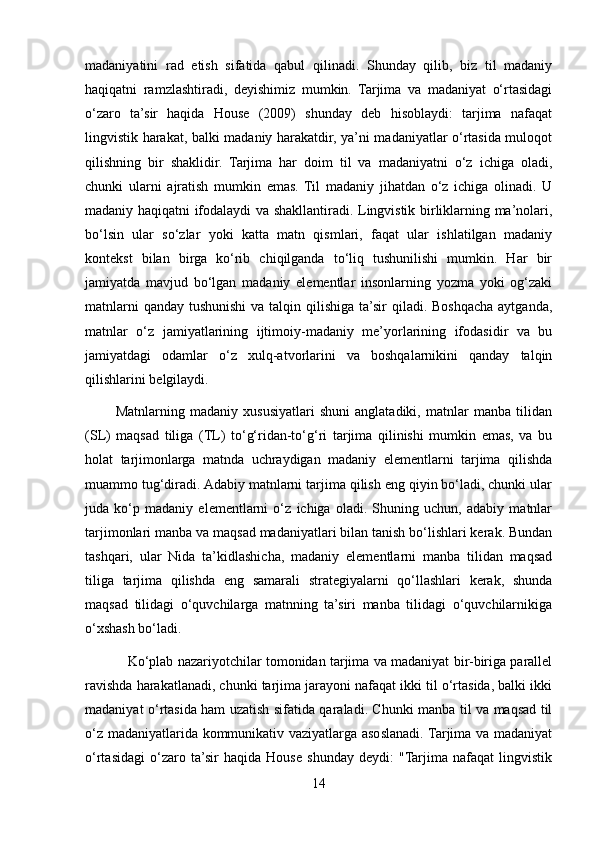 madaniyatini   rad   etish   sifatida   qabul   qilinadi.   Shunday   qilib,   biz   til   madaniy
haqiqatni   ramzlashtiradi,   deyishimiz   mumkin.   Tarjima   va   madaniyat   o‘rtasidagi
o‘zaro   ta’sir   haqida   House   (2009)   shunday   deb   hisoblaydi:   tarjima   nafaqat
lingvistik harakat, balki madaniy harakatdir, ya’ni madaniyatlar o‘rtasida muloqot
qilishning   bir   shaklidir.   Tarjima   har   doim   til   va   madaniyatni   o‘z   ichiga   oladi,
chunki   ularni   ajratish   mumkin   emas.   Til   madaniy   jihatdan   o‘z   ichiga   olinadi.   U
madaniy haqiqatni ifodalaydi va shakllantiradi. Lingvistik birliklarning ma’nolari,
bo‘lsin   ular   so‘zlar   yoki   katta   matn   qismlari,   faqat   ular   ishlatilgan   madaniy
kontekst   bilan   birga   ko‘rib   chiqilganda   to‘liq   tushunilishi   mumkin.   Har   bir
jamiyatda   mavjud   bo‘lgan   madaniy   elementlar   insonlarning   yozma   yoki   og‘zaki
matnlarni  qanday tushunishi  va talqin qilishiga ta’sir qiladi. Boshqacha aytganda,
matnlar   o‘z   jamiyatlarining   ijtimoiy-madaniy   me’yorlarining   ifodasidir   va   bu
jamiyatdagi   odamlar   o‘z   xulq-atvorlarini   va   boshqalarnikini   qanday   talqin
qilishlarini belgilaydi.
            Matnlarning   madaniy   xususiyatlari   shuni   anglatadiki,   matnlar   manba   tilidan
(SL)   maqsad   tiliga   (TL)   to‘g‘ridan-to‘g‘ri   tarjima   qilinishi   mumkin   emas,   va   bu
holat   tarjimonlarga   matnda   uchraydigan   madaniy   elementlarni   tarjima   qilishda
muammo tug‘diradi. Adabiy matnlarni tarjima qilish eng qiyin bo‘ladi, chunki ular
juda   ko‘p   madaniy   elementlarni   o‘z   ichiga   oladi.   Shuning   uchun,   adabiy   matnlar
tarjimonlari manba va maqsad madaniyatlari bilan tanish bo‘lishlari kerak. Bundan
tashqari,   ular   Nida   ta’kidlashicha,   madaniy   elementlarni   manba   tilidan   maqsad
tiliga   tarjima   qilishda   eng   samarali   strategiyalarni   qo‘llashlari   kerak,   shunda
maqsad   tilidagi   o‘quvchilarga   matnning   ta’siri   manba   tilidagi   o‘quvchilarnikiga
o‘xshash bo‘ladi.
               Ko‘plab nazariyotchilar tomonidan tarjima va madaniyat bir-biriga parallel
ravishda harakatlanadi, chunki tarjima jarayoni nafaqat ikki til o‘rtasida, balki ikki
madaniyat o‘rtasida ham uzatish sifatida qaraladi. Chunki manba til va maqsad til
o‘z madaniyatlarida kommunikativ vaziyatlarga asoslanadi. Tarjima va madaniyat
o‘rtasidagi   o‘zaro   ta’sir   haqida   House   shunday   deydi:   "Tarjima   nafaqat   lingvistik
14 