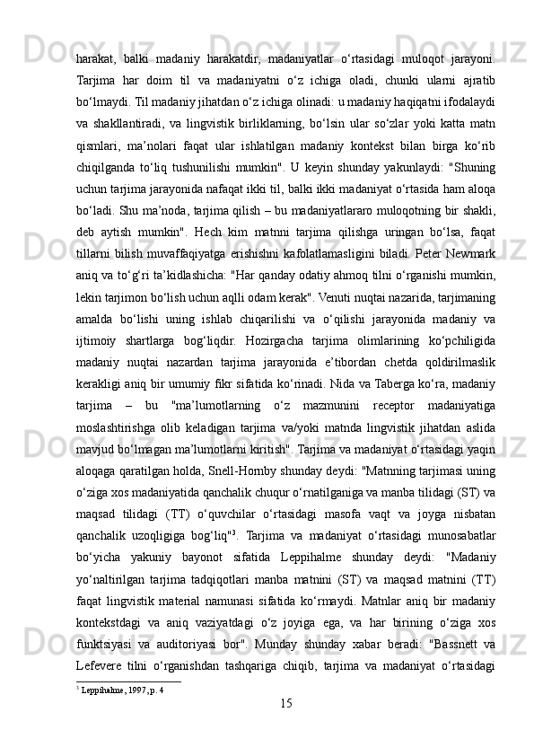 harakat,   balki   madaniy   harakatdir,   madaniyatlar   o‘rtasidagi   muloqot   jarayoni.
Tarjima   har   doim   til   va   madaniyatni   o‘z   ichiga   oladi,   chunki   ularni   ajratib
bo‘lmaydi. Til madaniy jihatdan o‘z ichiga olinadi: u madaniy haqiqatni ifodalaydi
va   shakllantiradi,   va   lingvistik   birliklarning,   bo‘lsin   ular   so‘zlar   yoki   katta   matn
qismlari,   ma’nolari   faqat   ular   ishlatilgan   madaniy   kontekst   bilan   birga   ko‘rib
chiqilganda   to‘liq   tushunilishi   mumkin".   U   keyin   shunday   yakunlaydi:   "Shuning
uchun tarjima jarayonida nafaqat ikki til, balki ikki madaniyat o‘rtasida ham aloqa
bo‘ladi. Shu ma’noda, tarjima qilish – bu madaniyatlararo muloqotning bir shakli,
deb   aytish   mumkin".   Hech   kim   matnni   tarjima   qilishga   uringan   bo‘lsa,   faqat
tillarni   bilish   muvaffaqiyatga   erishishni   kafolatlamasligini   biladi.   Peter   Newmark
aniq va to‘g‘ri ta’kidlashicha: "Har qanday odatiy ahmoq tilni o‘rganishi mumkin,
lekin tarjimon bo‘lish uchun aqlli odam kerak". Venuti nuqtai nazarida, tarjimaning
amalda   bo‘lishi   uning   ishlab   chiqarilishi   va   o‘qilishi   jarayonida   madaniy   va
ijtimoiy   shartlarga   bog‘liqdir.   Hozirgacha   tarjima   olimlarining   ko‘pchiligida
madaniy   nuqtai   nazardan   tarjima   jarayonida   e’tibordan   chetda   qoldirilmaslik
kerakligi aniq bir umumiy fikr sifatida ko‘rinadi. Nida va Taberga ko‘ra, madaniy
tarjima   –   bu   "ma’lumotlarning   o‘z   mazmunini   receptor   madaniyatiga
moslashtirishga   olib   keladigan   tarjima   va/yoki   matnda   lingvistik   jihatdan   aslida
mavjud bo‘lmagan ma’lumotlarni kiritish". Tarjima va madaniyat o‘rtasidagi yaqin
aloqaga qaratilgan holda, Snell-Hornby shunday deydi: "Matnning tarjimasi uning
o‘ziga xos madaniyatida qanchalik chuqur o‘rnatilganiga va manba tilidagi (ST) va
maqsad   tilidagi   (TT)   o‘quvchilar   o‘rtasidagi   masofa   vaqt   va   joyga   nisbatan
qanchalik   uzoqligiga   bog‘liq" 3
.   Tarjima   va   madaniyat   o‘rtasidagi   munosabatlar
bo‘yicha   yakuniy   bayonot   sifatida   Leppihalme   shunday   deydi:   "Madaniy
yo‘naltirilgan   tarjima   tadqiqotlari   manba   matnini   (ST)   va   maqsad   matnini   (TT)
faqat   lingvistik   material   namunasi   sifatida   ko‘rmaydi.   Matnlar   aniq   bir   madaniy
kontekstdagi   va   aniq   vaziyatdagi   o‘z   joyiga   ega,   va   har   birining   o‘ziga   xos
funktsiyasi   va   auditoriyasi   bor".   Munday   shunday   xabar   beradi:   "Bassnett   va
Lefevere   tilni   o‘rganishdan   tashqariga   chiqib,   tarjima   va   madaniyat   o‘rtasidagi
3
  Leppihalme, 1997, p. 4
15 